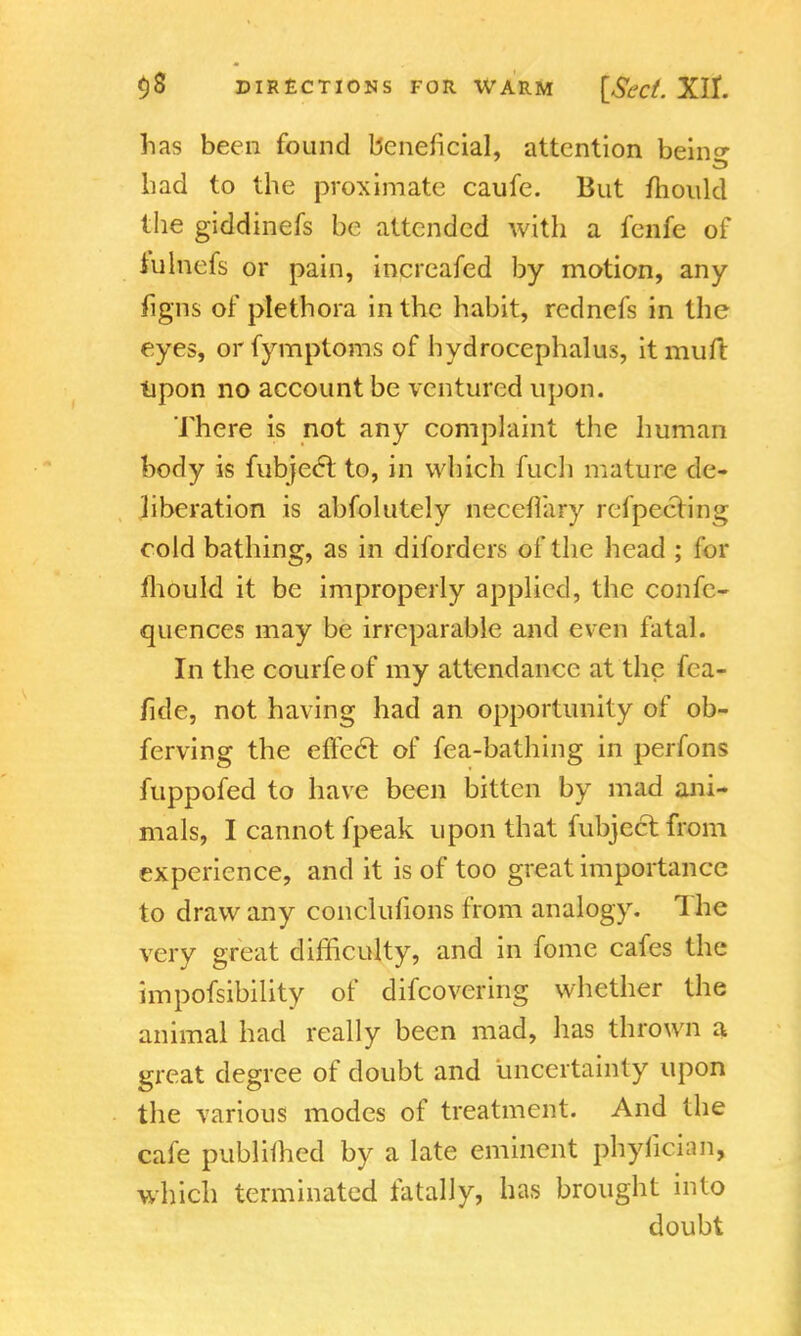 has been found beneficial, attention bein«- bad to the proximate caufe. But mould the giddinefs be attended with a fenfe of iulnefs or pain, increafed by motion, any figns of plethora in the habit, rednefs in the eyes, orfymptoms of hydrocephalus, itmufi: tipon no account be ventured upon. There is not any complaint the human body is fubjecT to, in which fuch mature de- liberation is abfolutely neceflary refpecting cold bathing, as in diforders of the head ; for mould it be improperly applied, the confe- quences may be irreparable and even fatal. In the courfeof my attendance at the fca- fide, not having had an opportunity of ob- ferving the effect of fea-bathing in perfons fuppofed to have been bitten by mad ani- mals, I cannot fpeak upon that fubject from experience, and it is of too great importance to draw any conclufions from analogy. The very great difficulty, and in fome cafes the impofsibility of difcovering whether the animal had really been mad, has thrown a great degree of doubt and uncertainty upon the various modes of treatment. And the cafe publiihed by a late eminent phyiician, which terminated fatally, has brought into doubt