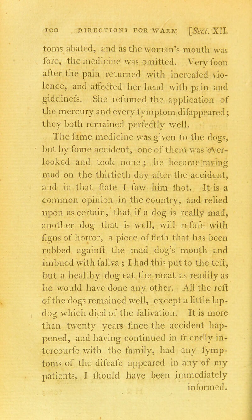toms abated, and as the woman's mouth was fore, the medicine was omitted. Veryfoon after the pain returned with increafed vio- lence, and affected her head with pain and giddinefs. She rcfumed the application of the mercury and every fymptom difappearcd; they both remained perfectly well. The fame medicine was given to the dogs, but by fome accident, one of them was over- looked and took none ; he became raving- mad on the thirtieth day after the accident, and in that ftate I faw him {hot, It is a common opinion in the country, and relied upon as certain, that if a dog is really mad, another dog that is well, will refufe with figns of horror, a piece of flefh that has been rubbed, again ft the mad dog's mouth and imbued with faliva ; I had this put to the teft, but a healthy clog eat the meat as readily as he would have done any other. All the reft of*the dogs remained well, except a little lap- dog which died of the falivation. It is more than twenty years fince the accident hap- pened, and having continued in friendly in- tercourfe with the family, had any fymp- toms of the difcafe appeared in any of my patients, I mould have been immediately informed.