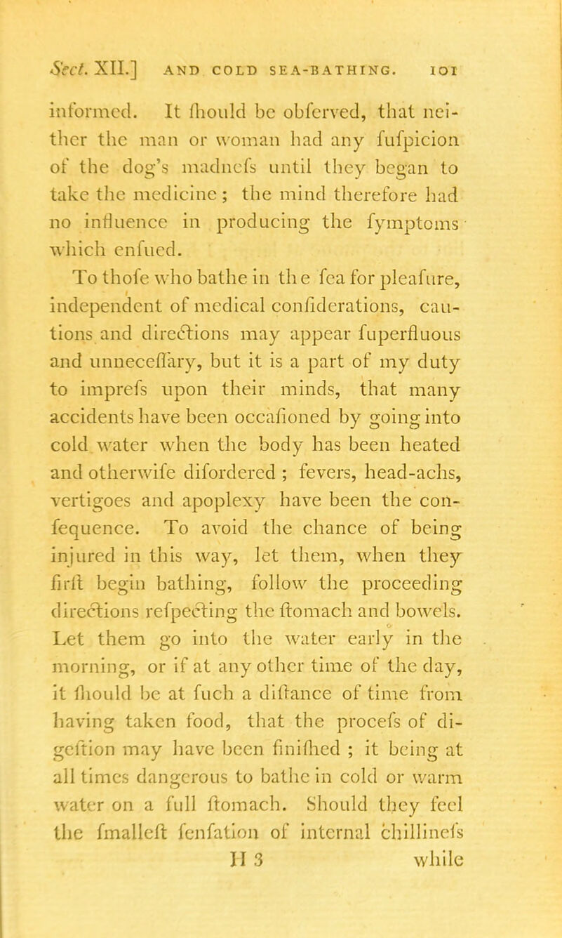 informed. It mould be obferved, that nei- ther the man or woman had any fufpicion or* the dog's madnefs until they began to take the medicine ; the mind therefore had no influence in producing the fymptoms which enfued. To thofe who bathe in th e fca for pleafure, independent of medical confidcrations, cau- tions and directions may appear fuperfluous and unneceflary, but it is a part of my duty to imprefs upon their minds, that many accidents have been occafioned by going into cold water when the body has been heated and otherwife difordered ; fevers, head-achs, vertigoes and apoplexy have been the coil- fequence. To avoid the chance of being injured in this way, let them, when they fir ft begin bathing, follow the proceeding directions refpecting the ftomach and bowels. Let them go into the water early in the morning, or if at any other time of the day, it mould be at fuch a dillance of time from having taken food, that the procefs of di- geftion may have been fmiflicd ; it being at all times dangerous to bathe in cold or warm water on a full ftomach. Should they feel the fmalleft fenfation of internal chillinefs H 3 while