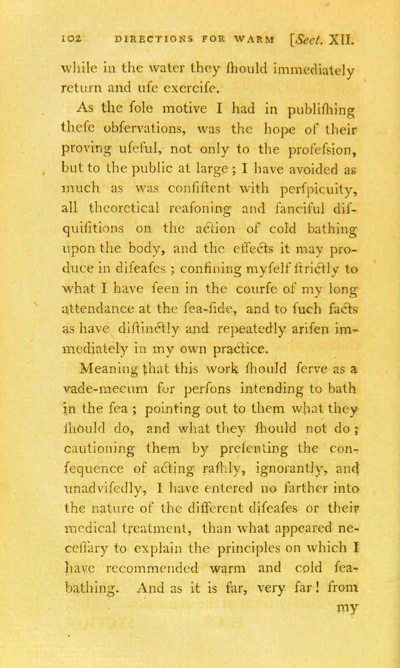 while in the water they fhould immediately return and ufe exercife. As the fole motive I had in publifhing thefe obfervations, was the hope of their proving ufeful, not only to the profefsion, but to the public at large ; I have avoided as much as was confident with perfpicuity, all theoretical reafoning and fanciful dif- quilitions on the action of cold bathing upon the body, and the effects it may pro- duce in difeafes ; confining myfelf ftrictly to what I have feen in the courfe of my long attendance at the fea-fide, and to fuch facts as have diftinclly and repeatedly arifen im- mediately in my own practice. Meaning that this work mould ferve as a vade-mecum for perfons intending to bath in the fea ; pointing out to them what they iliould do, and what they mould not do ; cautioning them by prelenting the con- fequence of acting rafhly, ignorant!y, ant} unadvifcdly, I have entered no farther into the nature of the different difeafes or their medical treatment, than what appeared ne- ceflary to explain the principles on which I have recommended warm and cold fea- bathing. And as it is far, very far! from my