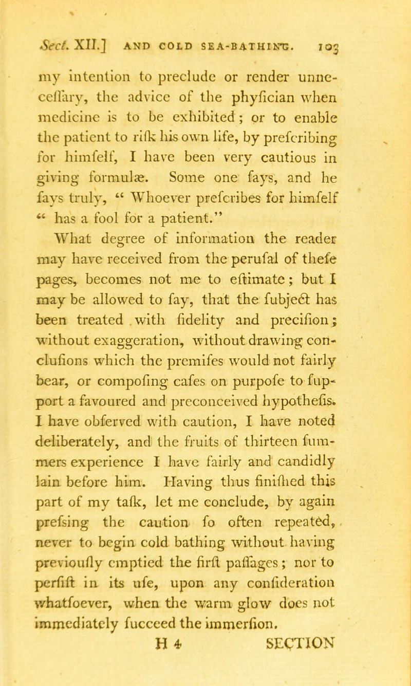 my intention to preclude or render unnc- ceflary, the advice of the phyfician when medicine is to be exhibited ; or to enable the patient to rifle his own life, by prefcribing for himfelf, I have been very cautious in giving formula?. Some one fays, and he fays truly,  Whoever prefcribes for himfelf  has a fool for a patient. What decree of information the reader may have received from the perufal of thele pages, becomes not me to eftimate; but I may be allowed to fay, that the fubjecr. has been treated with fidelity and precifion; without exaggeration, without drawing con- clulions which the premifes would not fairly bear, or compofing cafes on purpofe to fup- port a favoured and preconceived hypothefis. I have obferved with caution, I have noted deliberately, and the fruits of thirteen fum- mers experience I have fairly and candidly lain before him. Having thus finiflied this part of my talk, let me conclude, by again prefsing the caution fo often repeated, never to begin cold bathing without having previoufly emptied the firfl parages ; nor to perfift in its ufe, upon any confideration v/hatfoevcr, when the warm glow does not immediately fucceed the immerfion. H 4 SECTION
