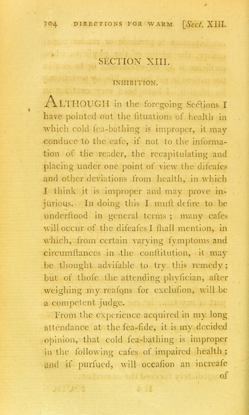 0 J04 DIRECTIONS FOR WARM [S'ecL XIII. SECTION XIII. INHIBITION. A LTHOUGH in the foregoing Sections I have pointed out the fituations of healtja in which cold fca-bathing is improper, it may- conduce to the cafe, if not to the informa- tion of the reader, the recapitulating and placing under one point of view the difeaies and other deviations from health, in which I think it is improper and may prove in- jurious. In doing this I. muft dcfire to be understood in general terms ; many cafes will occur of the difeafes I mall mention, in which, from certain varying fymptoms and circumftances in the conftitution, it may be thought advifable to try this remedy; but of thofe the attending phyiician, alter weighing my reafqns for exclusion, will be a competent judge. From the experience acquired in my long attendance at the fea-fide, it is my decided opinion, that cold fca-bathing is improper in the following cafes of impaired health ; and if purfued, will occafion an increafe of