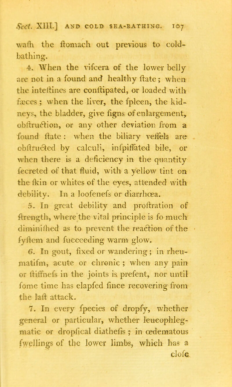 wath the ftomach out previous to cold- bathing. 4. When the vifcera of the lower belly arc not in a found and healthy ftatc; when the inteitincs are conftipated, or loaded with faeces ; when the liver, the fpleen, the kid- neys, the bladder, give figns of enlargement, obftruction, or any other deviation from a found ftate : when the biliary veilels are obiirueled by calculi, infpifTated bile, or when there is a deficiency in the quantity fecreted of that fluid, with a yellow tint on the (kin or whites of the eyes, attended with debility. In a loofenefs or diarrhoea. 5. In great debility and proftration of ftrength, where the vital principle is fo much diminimed as to prevent the reaction of the fyftem and fucceeding warm glow. 6. In gout, fixed or wandering; in rheu- matifm, acute or chronic ; when any pain or ftiffnefs in the joints is prefent, nor until fome time has elapfed fince recovering from the laft attack. 7. In every fpecies of dropfy, whether general or particular, whether leucophleg- matic or drop/leal diathefis ; in cedematous fwellings of the lower limbs, which has a clofe.