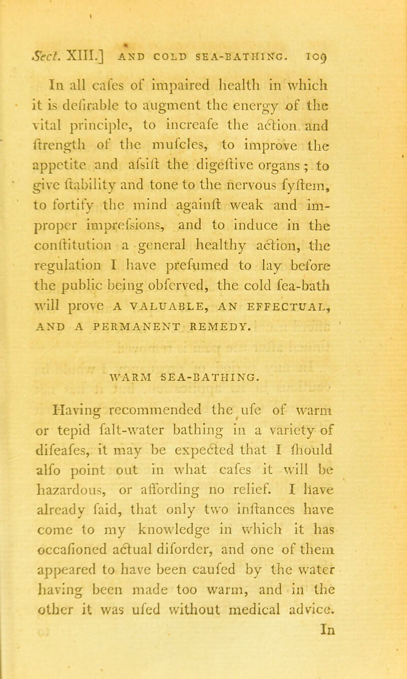 Sect. XIII.] AND COLD SEA-BATHING. I09 In all cafes of impaired health in which it is delirable to augment the energy of the vital principle, to increafe the action and ftrength of the mufcles, to improve the appetite and afsiit the digeftive organs ; to give ftability and tone to the nervous fyftem, to fortify the mind againft weak and im- proper imprefsions, and to induce in the conltitution a general healthy action, the regulation I have prefumed to lay before the public being obferved, the cold fea-bath will prove a valuable, an effectual, AND A PERMANENT REMEDY. WARM SEA-BATHING. Having: recommended the ufe of warm or tepid falt-water bathing in a variety of difeafes, it may be expected that I mould alfo point out in what cafes it will be hazardous, or affording no relief. I have already faid, that only two inftances have come to my knowledge in which it has occafioned actual diforder, and one of them appeared to have been caufed by the water having been made too warm, and in the other it was ufed without medical advice. In