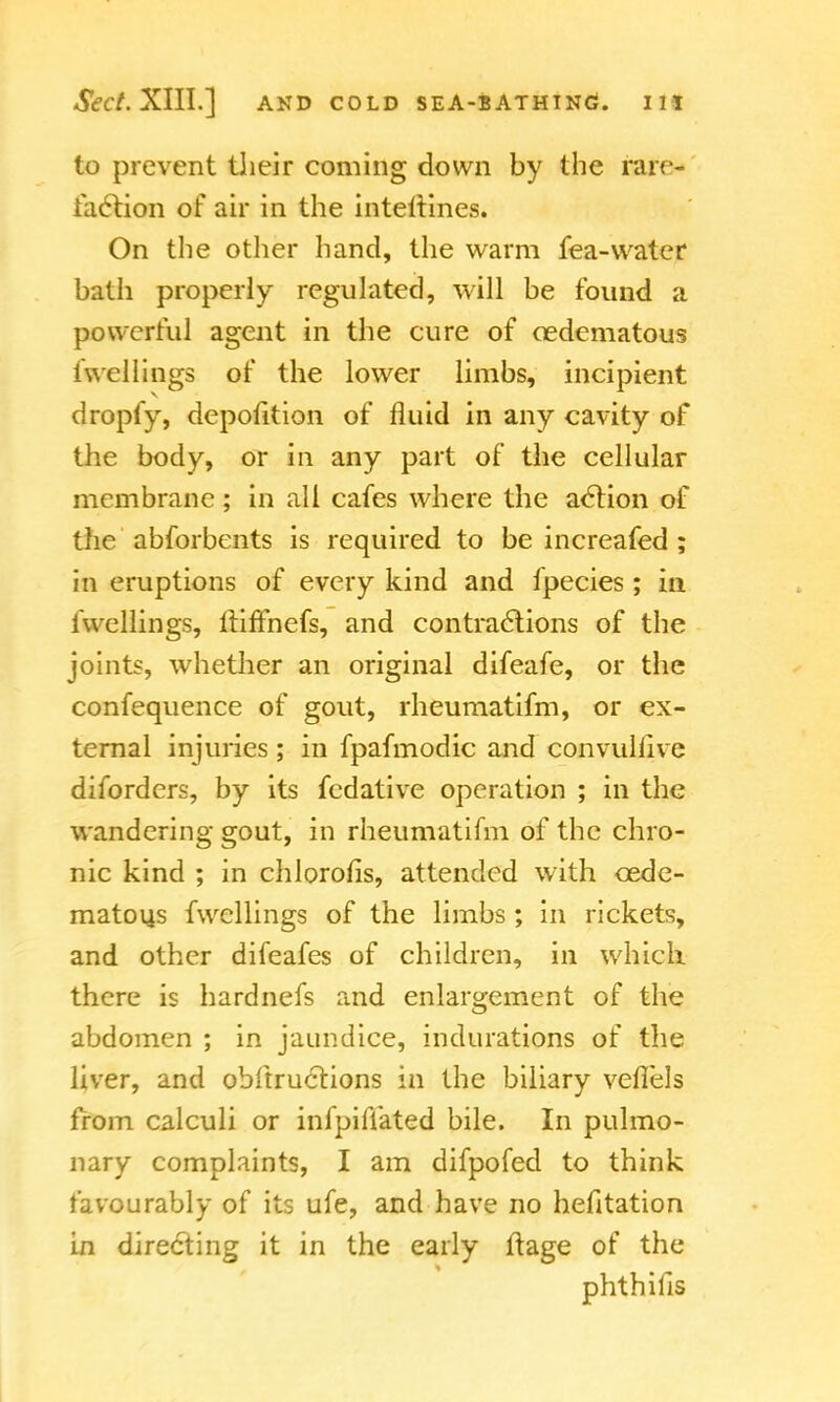 to prevent their coming down by the rare- faction of air in the interlines. On the other hand, the warm fea-water bath properly regulated, will be found a powerful agent in the cure of oedematous iwellings of the lower limbs, incipient dropfy, depofition of fluid in any cavity of the body, or in any part of the cellular membrane ; in all cafes where the action of the abforbents is required to be increafed ; in eruptions of every kind and ipecies ; in iwellings, lliffhefs, and contractions of the joints, whether an original difeafe, or the confequence of gout, rheumatifm, or ex- ternal injuries ; in fpafmodic and convullive diforders, by its fedative operation ; in the wandering gout, in rheumatifm of the chro- nic kind ; in chlorofis, attended with cede- matous fwcllings of the limbs; in rickets, and other difeafes of children, in which there is hardnefs and enlargement of the abdomen ; in jaundice, indurations of the liver, and obftructions in the biliary veflels from calculi or infpiflated bile. In pulmo- nary complaints, I am difpofed to think favourably of its ufe, and have no hefitation in directing it in the early ftage of the phthifis