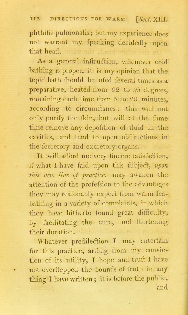 phlhifis pulmonalis ; but my experience does not warrant my {peaking decidedly upon that head. As a general inflrucHon, whenever cold bathing is proper, it is my opinion that the tepid bath mould be ufed feveral times as a preparative, heated from 92 to 95 degrees, remaining each time from 5 to 20 minutes, according to circumftancs: this will not only purify the (kin, but will at the fame time remove any deposition of fluid in the cavities, and tend to open obftructions in the fecretory and excretory organs. It will afford me very fincerc fatisfaetion, if what I have faid upon this fubjeet, upon this new line of practice, may awaken the attention of the profefsion to the advantages they may reafonably expect from warm fca- bathing in a variety of complaints, in which they have hitherto found great difficulty, by facilitating the cure, and mortening their duration. Whatever predilection I may entertain for this practice, arihng from my convic- tion of its utility, I hope and truft I have not overftepped the bounds of truth in any thing I have written; it is before the public, and