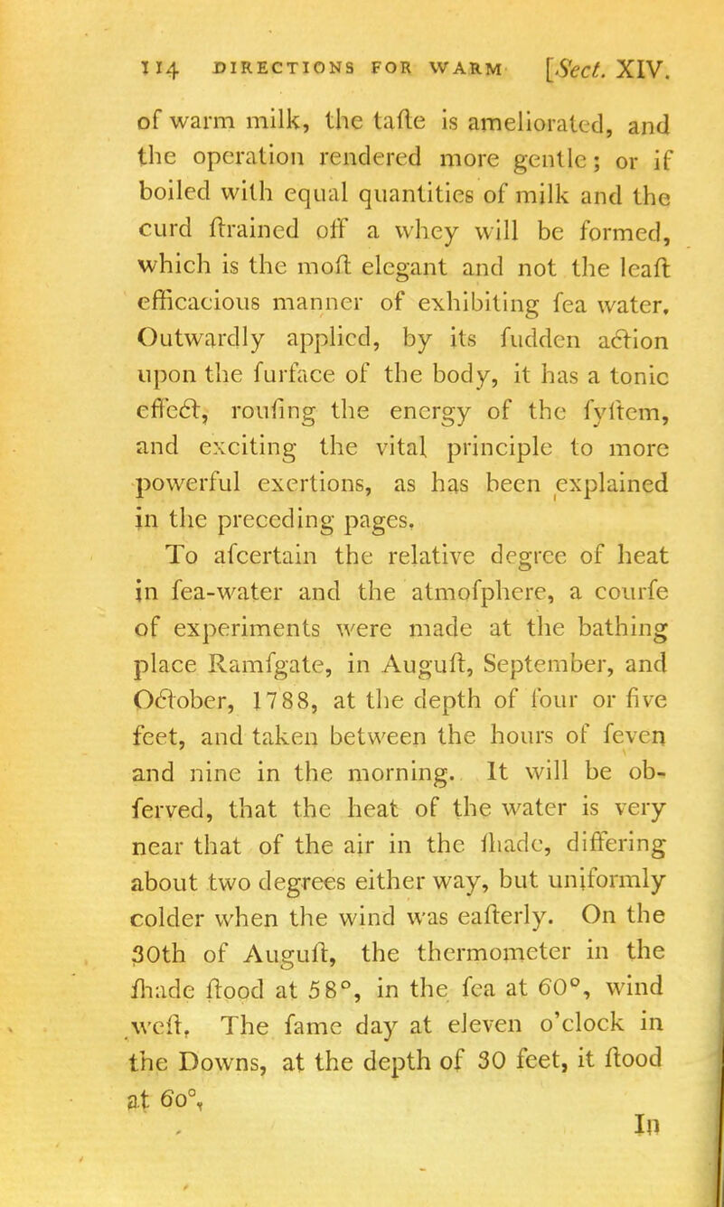 of warm milk, the tafte is ameliorated, and the operation rendered more gentle; or if boiled with equal quantities of milk and the curd {trained off a whey will be formed, which is the mofi: elegant and not the lean: efficaeious manner of exhibiting fea water. Outwardly applied, by its fudden aclion upon the furface of the body, it has a tonic effeel, routing the energy of the fyitcm, and exciting the vital principle to more powerful exertions, as has been explained in the preceding pages. To afcertain the relative degree of heat in fea-water and the atmofphere, a courfe of experiments were made at the bathing place Ramfgate, in Auguft, September, and Oelober, 1788, at the depth of four or five feet, and taken between the hours of feven and nine in the morning. It will be ob- ferved, that the heat of the water is very near that of the air in the thade, differing about two degrees either way, but uniformly colder when the wind was eafterly. On the 30th of Auguft, the thermometer in the made flood at 5 8°, in the fea at 60°, wind The fame day at eleven o'elock in the Downs, at the depth of 30 feet, it flood at 6o% In
