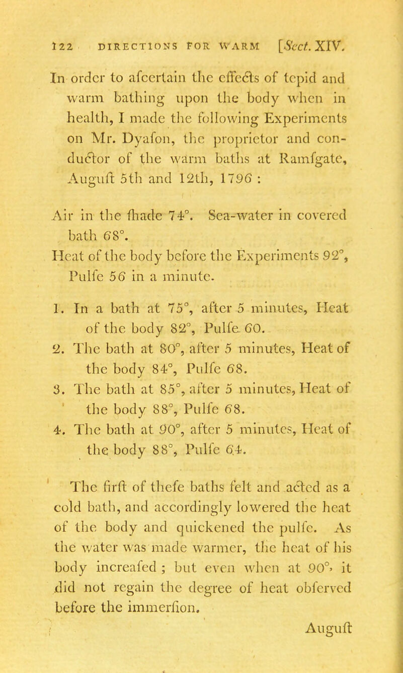 In order to afcerlain the cffccTs of tepid and warm bathing upon the body when in health, I made the following Experiments on Mr. Dyafon, the proprietor and con- ductor of the warm baths at Ramfgatc, Auguit 5th and 12th, 1796 : Air in the made 74°. Sea-water in covered bath 68°. Heat of the body before the Experiments 92°, Pulfe 56 in a minute. 1. In a bath at 75°, after 5 minutes, Heat of the body 82°, Pulfe GO. 2. The bath at 80°, after 5 minutes, Heat of the body 84°, Pulfe (58. 3. The bath at 85°, after 5 minutes, Heat of the body 88°, Pulfe (58. 4. The bath at 90°, after 5 minutes, Heat of the body 88°, Pulfe 6A-, The firft of thefe baths felt and acted as a cold bath, and accordingly lowered the heat of the body and quickened the pulfe. As the water was made warmer, the heat of his body increafed ; but even when at 90°> it did not regain the degree of heat obferved before the immerfion. Auguit
