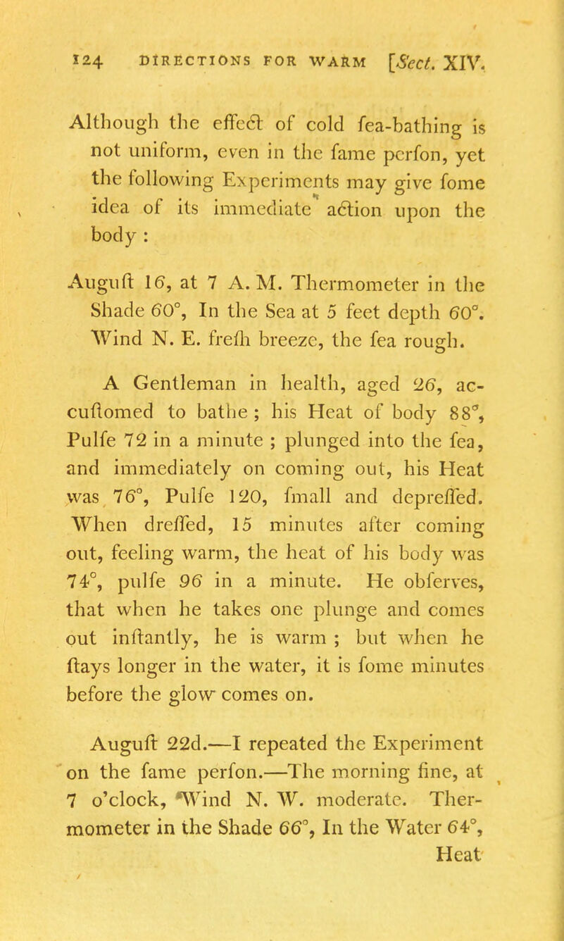 Although the effccl of cold fea-bathing is not uniform, even in the fame perfon, yet the following Experiments may give fome idea of its immediate action upon the body : Auguft 16, at 7 A.M. Thermometer in the Shade 60°, In the Sea at 5 feet depth 60°. Wind N. E. frefh breeze, the fea rough. A Gentleman in health, aged 26, ac- cuftomed to bathe ; his Heat of body 88% Pulfe 72 in a minute ; plunged into the fea, and immediately on coming out, his Heat was. 76°, Pulfe 120, fmall and depreffed. When drefted, 15 minutes after coming out, feeling warm, the heat of his body was 74°, pulfe 96 in a minute. He obferves, that when he takes one plunge and comes out inftantly, he is warm ; but when he (lays longer in the water, it is fome minutes before the glow comes on. Auguft 22d.—I repeated the Experiment on the fame perfon.—The morning fine, at 7 o'clock, *Wind N. W. moderate. Ther- mometer in the Shade 66°, In the Water 64°, Heat