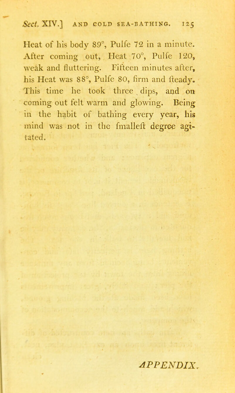 Heat of his body 89°, Puife 72 in a minute. Alter coming out, Heat 70°, Pulfe 120, weak and fluttering. Fifteen minutes after, his Heat was 88°, Pulfe 80, firm and fteady. This time he took three dips, and on coming out felt warm and glowing. Being in the habit of bathing every year, his mind was not in the fmalleir. degree agi- tated. APPENDIX.