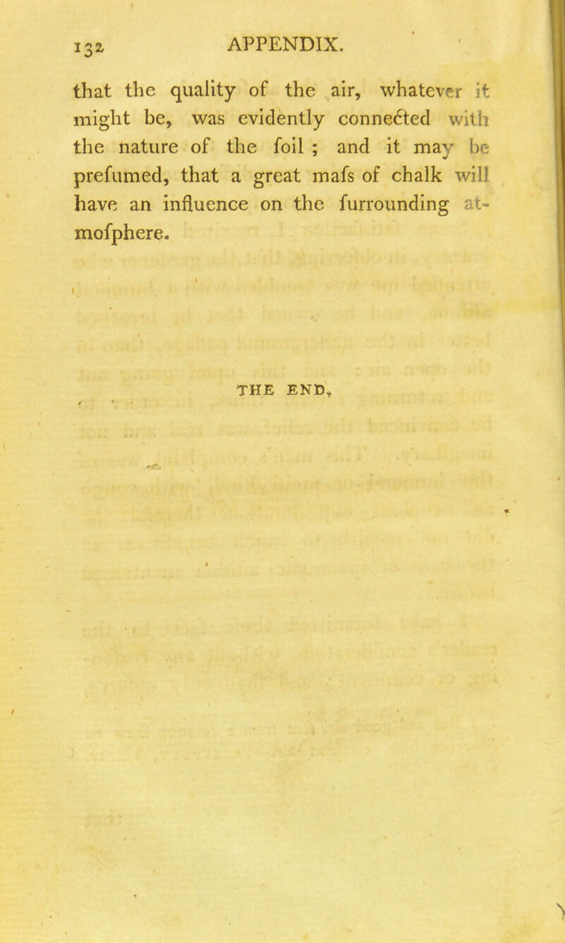 that the quality of the air, whatever it might be, was evidently connected with the nature of the foil ; and it may 11 prefumed, that a great mafs of chalk will have an influence on the furrounding at- mofphere. THE END,