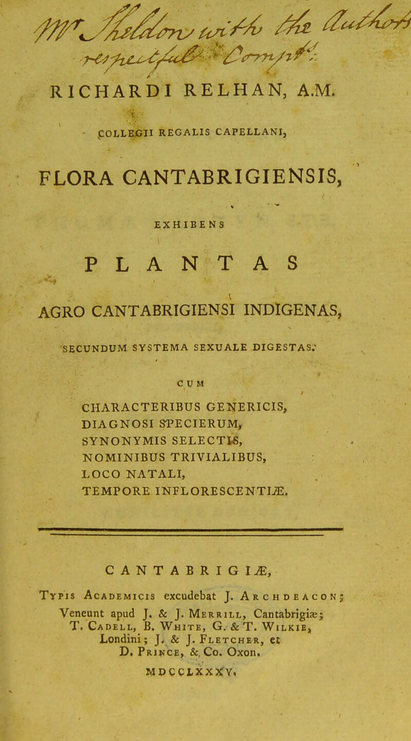 .COLLEGII REGALIS CAPELLANI, FLORA CANTABRIGIENSIS, EXHIBENS PLANTAS > . ■”*** I AGRO CANTABRIGIENSI INDIGENAS, SECUNDUM SYSTEMA SEXUALE DIGESTAS. CUM / . CHARACTERIBUS GENERICIS, DIAGNOSI SPECIERUM, SYNONYMIS SELECTIS, NOMINIBUS TRIVIALIBUS, LOCO NATALI, TEMPORE INFLORESCENTIA. CANTABRIGIJE, Typis Academicis excudebat J. Archdeaconj Veneunt apud J. & J. Merrill, Cantabrigue; T. Cadell, B. White, G. & T. Wilkie, Londini; J. & J. Fletcher, et D. Prince, &. Co. Oxon. MDCCLXXXV. I