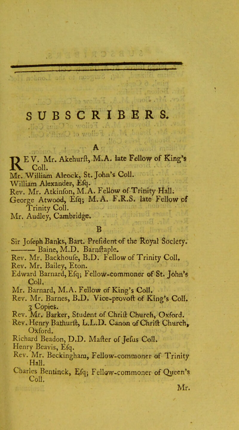 HRRRMMRHMBi SUBSCRIBERS. RE V. Mr. Akehurft, M. A. late Fellow of King’s Coli. Mr. William Alcoclc, St. John’s Coli. William Alexander, Efq. Rev. Mr. Atkinfon, M.A. Fellow of Trinity Hali. George Atwood, Efq; M.A. F.R.S. late Fellow of Trinity Coli. Mr. Audley, Cambridge. B Sir Jofeph Banks, Bart. Prefidentof the Royal Society. Baine, M.D. Barnftaple. Rev. Mr. Backhoufe, B.D. Fellow of Trinity Coli. Rev. Mr. Bailey, Eton. Edward Barnard, Efq; Fellow-commoner of St. John’s Coli. Mr. Barnard, M.A. Fellow of King’s Coli. Rev. Mr. Barnes, B.D. Vice-provoft of King’s Coli. 3 Copies. Rev. Mr. Barker, Student of Chrift Church, Oxford. Rev. Henry Bathurft, L.L.D. Canon ofChrift Church, Oxford. Richard Beadon, D.D. Mafter of Jefus Coli. Henry Beavis, Efq. Rev. Mr. Beckinghara, Fellow-commoner of Trinity Hali. Charles Bentinck, Efq; Fellow-commoner of Queen’s Coli. Mr.