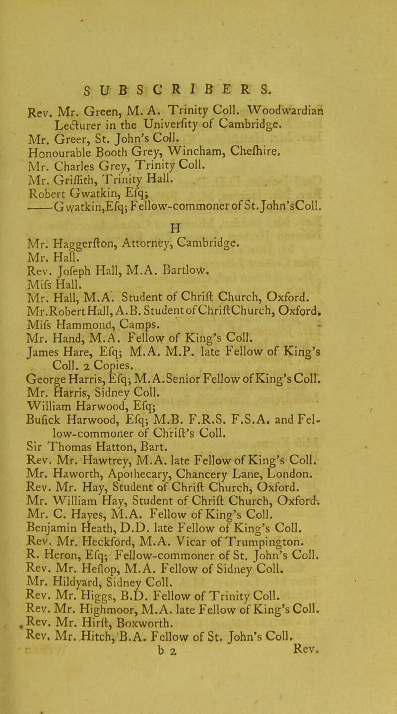 Rev. Mr. Green, M. A. Trinity Coli. Woodwardian Lecturer in the Univerfity of Cambridge. Mr. Greer, St. John’s Coli. Honourable Booth Grey, Wincham, Chefhire. Mr. Charles Grey, Trinity Coli. Mr. Griflith, Trinity Hali. Robert Gwatkin, Eiq; G watkin,Efq; Fellow-commoner of St. John’sColl. H Mr. Haggerfton, Attorney, Cambridge. Mr. Hali. Rev. Jofeph Hali, M.A. Bartlow. Mifs Hali. Mr. Hali, M.A. Student of Chrift Church, Oxford. Mr.RobertHall, A.B. StudentofChriftChurch, Oxford. Mifs Hammond, Camps. Mr. Hand, M.A. Fellow of King’s Coli. James Hare, Efq; M.A. M.P. late Fellow of King’s Coli. 2 Copies. George Harris, Efq; M. A.Senior Fellow of King’s Coli. Mr. Harris, Sidney Coli. William Harwood, Efq; Bufick Harwood, Efq; M.B. F.R.S. F.S.A, and Fel- low-commoner of Chrift’s Coli. Sir Thomas Hatton, Bart. Rev. Mr. Hawtrey, M.A. late Fellow of King’s Coli. Mr. Haworth, Apothecary, Chancery Lane, London. Rev. Mr. Hay, Student of Chrift Church, Oxford. Mr. William Hay, Student of Chrift Church, Oxford-. Mr. C. Hayes, M.A. Fellow of King’s Coli. Benjamin Heath, D.D. late Fellow of King’s Coli. Rev. Mr. Heckford, M.A. Vicar of Trumpington. R. Heron, Efq; Fellow-commoner of St. John’s Coli. Rev. Mr. Heflop, M.A. Fellow of Sidney Coli. Air. Hildyard, Sidney Coli. Rev. Mr. Higgs, B.D. Fellow of Trinity Coli. Rev. Mr. Highmoor, M.A. late Fellow of King’s Coli. . Rev. Mr. Hirft, Boxworth. Rev. Mr. Hitch, B.A. Fellow of St. John’s Coli. b 2 Rev,