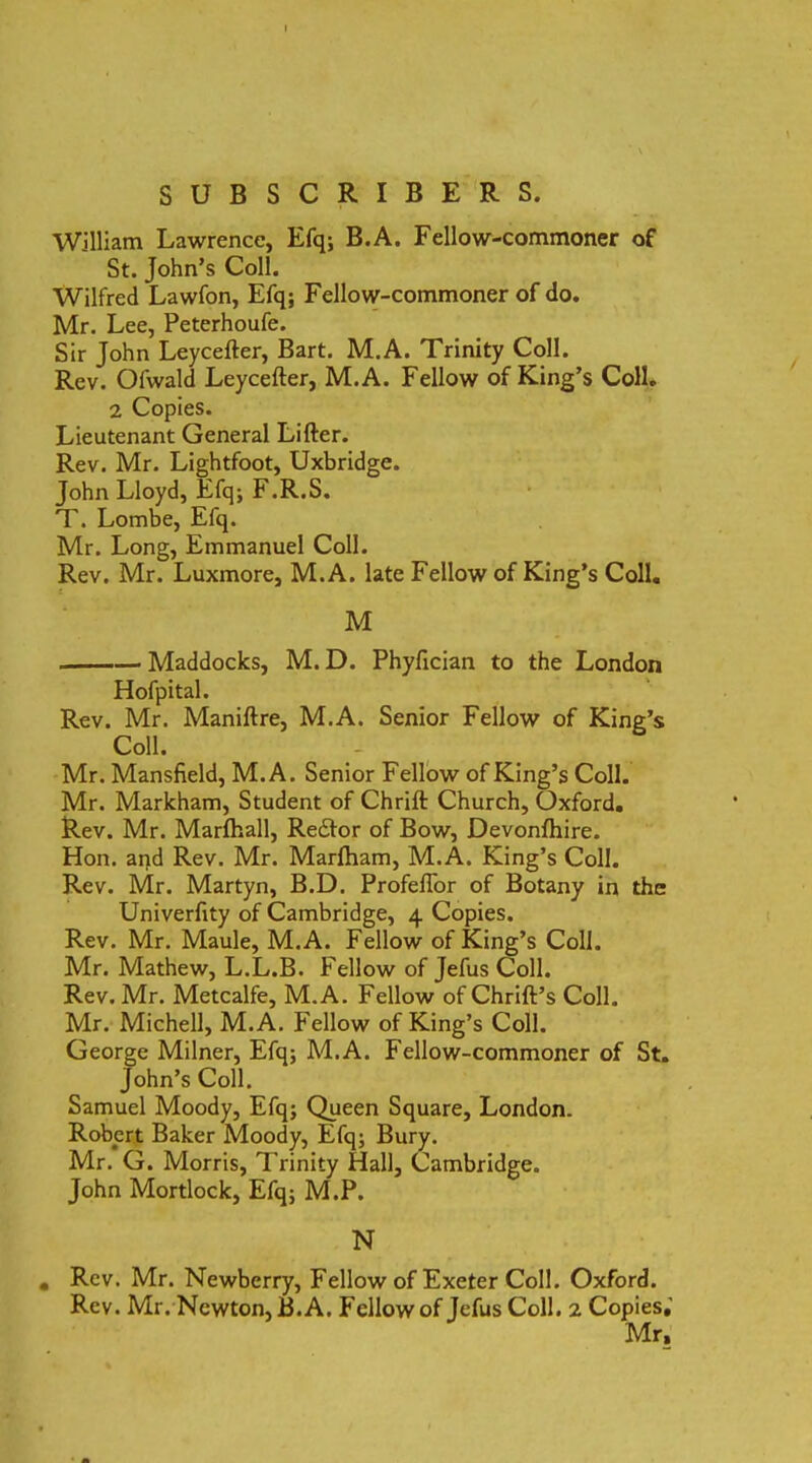 I SUBSCRIBERS. WiIliam Lawrence, Efq; B.A. Fellow-commoner of St. John’s Coli. Wilfred Lawfon, Efq; Fellow-commoner of do. Mr. Lee, Peterhoufe. Sir John Leycefter, Bart. M.A. Trinity Coli. Rev. Olwald Leycefter, M.A. Fellow of King’$ ColL 2 Copies. Lieutenant General Lifter. Rev. Mr. Lightfoot, Uxbridge. John Lloyd, Efq; F.R.S. T. Lombe, Efq. Mr. Long, Emmanuel Coli. Rev. Mr. Luxmore, M.A. late Fellow of King’s Coli. M Maddocks, M. D. Phyfician to the London Hofpital. Rev. Mr. Maniftre, M.A. Senior Fellow of King’s Coli. Mr. Mansfield, M.A. Senior Fellow of King’s Coli. Mr. Markham, Student of Chrift Church, Oxford. Rev. Mr. Marfhall, Reddor of Bow, Devonfhire. Hon. and Rev. Mr. Marftiam, M.A. King’s Coli. Rev. Mr. Martyn, B.D. Profeflor of Botany in the Univerfity of Cambridge, 4 Copies. Rev. Mr. Maule, M.A. Fellow of King’s Coli. Mr. Mathew, L.L.B. Fellow of Jefus Coli. Rev. Mr. Metcalfe, M.A. Fellow of ChrilPs Coli. Mr. Michell, M.A. Fellow of King’s Coli. George Milner, Efq; M.A. Fellow-commoner of St. John’s Coli. Samuel Moody, Efq; Queen Square, London. Robert Baker Moody, Efq; Bury. Mr. G. Morris, Trinity Hali, Cambridge. John Mortlock, Efq; M.P. N • Rev. Mr. Newberry, Fellow of Exeter Coli. Oxford. Rev. Mr. Newton, B.A. Fellow of Jefus Coli. 2 Copies,' Mr,