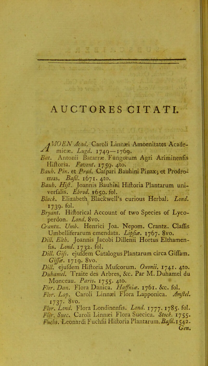 AUCTORES CITATI, jMOEN Acad. Caroli Linnaei Amoenitates Acade- micre. Lugd. 1749—1769. Bat. Antonii Batarrae P^ungorum Agri Arimihenfis Hiftoria. Favent. 1759. 4to. Bauh. Pin. et Prod. Cafpari Bauhini Pinax; et Prodro- mus. Bafil. 1671. 4to. Bauh. Htfl. Joannis Bauhini Hiftoria Plantarum uni- verfalis. Ebrod. 1650. fol. Black. Elizabeth BlackwelPs curious Herbal. Lond. 1739. fol. Bryant. Hiftorical Account of two Species of Lyco- perdon. Lond. 8vo. Crantz. Umb. Henrici Joa. Nepom. Crantz. Claflis Umbelliferarum emendata. Lipfue. 1767. 8vo. Dlll. Eltb. Joannis Jacobi Dillenii Hortus Elthamen- fts. Lond. 1732. fol. Dlll. Gifs. ejufdem Catalogus Plantarum circa Giflam. GiJJce. 1719. 8vo. Dill. ejufdem Hiftoria Mufcorum. Oxonii. 1741. 4to. Duhamel. Traite des Arbres, &c. Par M. Duhamel du Monceau. Paris. 1755. 4to. Flor. Dan. Flora Danica. Haffhia. 1761. &c. fol. Flor. Lap. Caroli Linnaei Peiora Lapponica. Amftel. 1737. ^v0. Flor. Lond. p'lora Londinenfis. Lond. 1777. 1785. fol. Flor. Stiec. Caroli Linnsei Flora Suecica. Stock. 1755. Fitchs. Leonardi Fuchfti Hiftoria Plantarum.Baftl.\i\%. Gen.