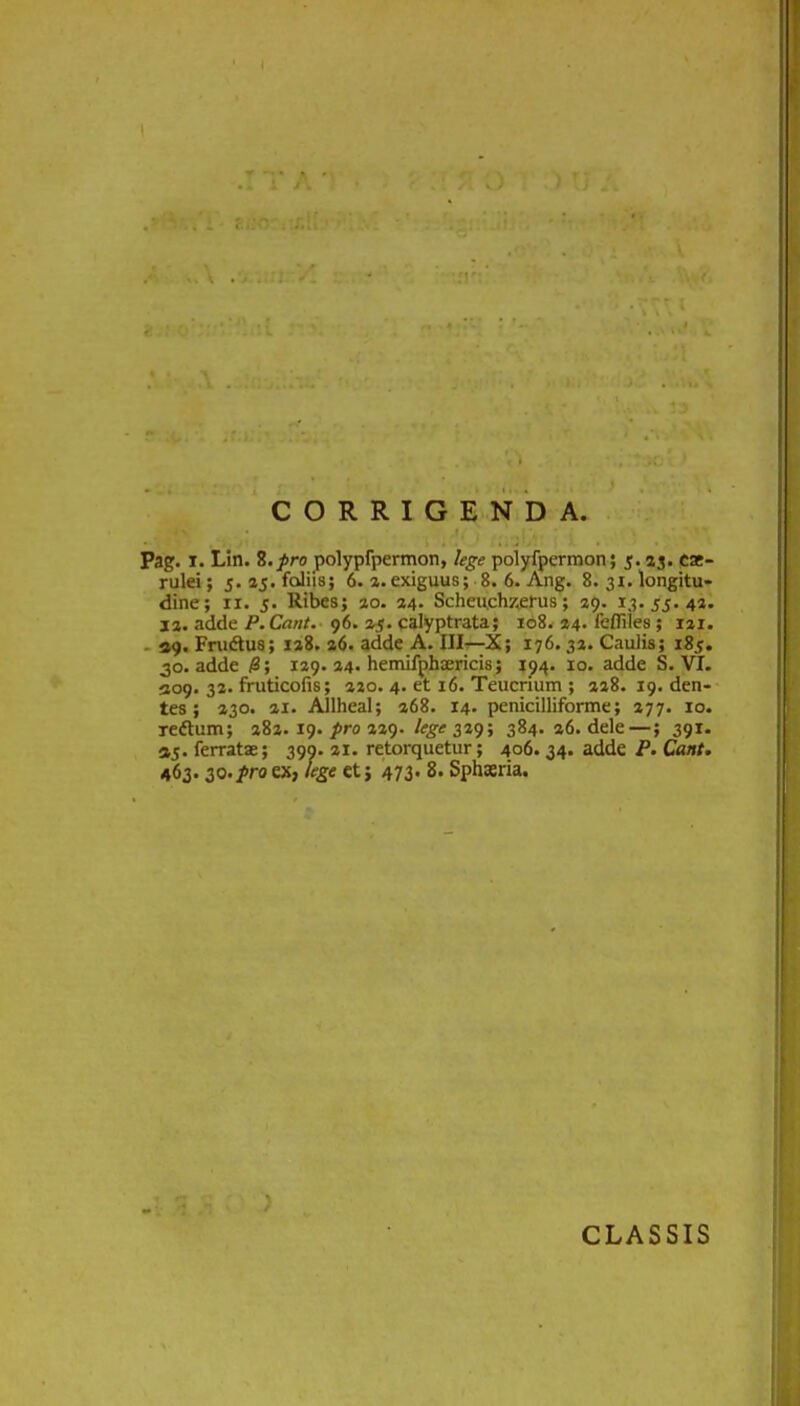 ( I > u j ' ' .... . » . CORRIGENDA. ; , ,,|v ■ ; Pag. i. Lin. 8.pro polypfpermon, lege polyfpermon; 5.33. cae- rulei; 5.15. foliis; 6. 3. exiguus; 8. 6. Ang. 8. 31. longitu- dine; ix. 5. Ribes; 30. 34. Scheu.chzerus; 39. 13.55.43. 13. adde P.Cant. 96. 35. calyptrata; 108. 34. fefliles; 131. 49. Frudtus; 138. 36. adde A. III—X; 176. 33. Caulis; 185. 30. adde 18; 129. 24. hemifphaericis ; 194. 10. adde S. VI. 409. 32. fruticofis; 320. 4. et 16. Teucrium ; 338. 19. den- tes ; 330. 21. Allheal; 268. 14. penicilliforme; 377. 10. xedtum; 382. 19. pro 229. lege 329; 384. 36. dele —; 391. 45. ferratae; 399. 21. retorquetur; 406. 34. adde P. Qant. 463.30.pro ex, lege et; 473. 8. Sphaeria. )