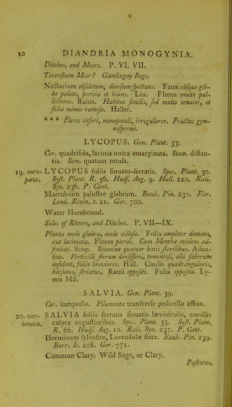 DitebtSy and Moors. P. VI. VII. STeverJham Moor? Gamlingay Bogs. Nedtarium obfoletum, deorfum fpedlans. Faux r.bfqut gib- bo palato, pervia et hians. Lin. Flores inulto pal- lidiores. Raius. Habitus fimi lis, fed multo tenuior, et folia minus rarriofa. Haller. * * * Flores inferi, monopetali, irregulares. Frudius gym- nofpermi. LYCOPUS. Gen. Flant. 33. Cor. quadrifida, lacinia unica eniarginata. Stam. diflan- tia. Sem. quatuor retufa. ig. euro- LY COPU S foliis finuato-ferratis. Spec. Piant. 30. pecus. Syjl. Piant. R. 56. Hudf Ang. 9. Hali. 220. Raii. Syn. 236. P. Cant. Marrubium paluftre glabrum. Bauh. Pin. 230. Flor. Lond. Rivin. t. 21. Ger. 700. Water Horehound. Sides of Rivers, and Ditches. P. VII—IX. Planta modo glabra, modo villofa. Folia ampliter dentata, aut laciniata. P lores parvi. Cum Mentha evidens ad- finitas. Scop. Stamina quatuor binis f erilibus. Adan- fon. Verticilli florum denfijflmi, tornentofl, alis foliorutn infldent, foliis breviores. Hali. Caulis quadrangularis, hirfutus, flriatus. Rami oppoflti. Folia oppoflta. Ly- ons MS. SALVIA. Gen. Piant. 39. Cor. inccqualis. Filamenta tranfverfe pedicello affixa. 20.Ver- SALVIA foliis ferratis finuatis laeviufculis, corollis benaca. calyce anguftioribus. Spec. Piant. 35. Syfl. Piant. R. 66. Hudf. Ang. 10. Raii. Syn. 237. P. Cant. Horminum fylveftre, Lavendula: flore. Bauh. Pin. 239. Barr. Ic. 20S. Ger. 771. Commorr Clary. Wild Sage, or Clary. Paflures,