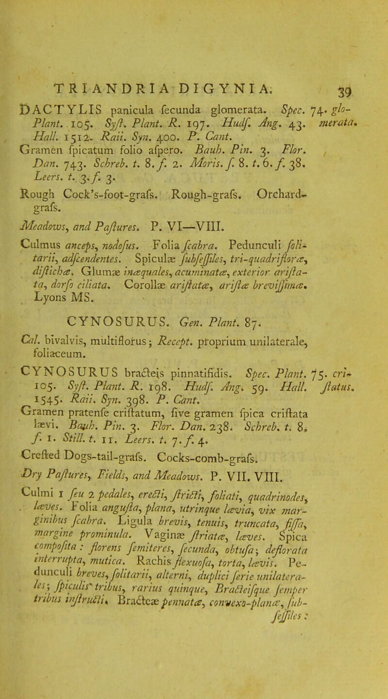 DACTYLIS panicula fecunda glomerata. Spcc. 74. glo- Plant. 105. Syjl. Piant. R. 197. Hudf. Ang. 43. merata. Hali. 1512. Rail. Syn. 400. P. Cant. Gramen fpicatum folio afpe.ro. Baub. Pin. 3. Flor. Dan. 743. Schreb. t. S. f. 2. Moris, f. 8. t. 6. f. 38. Leers. t. 3.f 3. Rough Cock’s-foot-grafs. Rough-grafs. Orchard- grafs. Meadows, and Pajlures. P. VI—VIII. Culmus anceps, nodofus. Folia fcabra. Pedunculi foli- tarii, adfcendentes. Spicula; fubfejfiles, tri-quadrifora, dijlicha. Glumae inaquales, acuminata, exterior arifta- ta, dorfo ciliata. Corollae arijlata, arijia brevijlima. Lyons MS. CYNOSURUS. Gen. Piant. 87. C7/. bivalvis, multiflorus; Recept. proprium unilaterale, foliaceum. CYNOSURUS bradleis pinnatifidis. S/w. Piant. 75. rrL I05- d’,-/?. Piant. R. 198. HudJ'. Ang. 59. Hali. Jlatus. 1545. i?(«7. 398. P. Cant. Gramen pratenfe criflatum, five gramen fpica criftata laevi. Baub. Pin. 3. Flor. Dan. 238. Schreb. t. 8„ f. I. Stili, t. 11. Leers. t. J.f 4. Crefted Dogs-tail-grafs. Cocks-comb-grafs. D/y Pajlures, TV/P, ««7 Meadows. P. VII. VIII. Culmi 1 feu 2 pedales, *r&57z, /r/tf/, foliati, quadrinodes, laves, folia angujla, plana, utrinque lavia, vix mar- ginibus fcabra. Ligula brevis, tenuis, truncata, y^/7/, snargine prominula. Vagina; Jlriata, laves. Spica compofita: florens f emit eres, fecunda, obtufa; deflorata interrupta, mutica. Rachis jiexuofa, torta, lavis. Pe- dunculi breves, folitarii, alterni, duplici feric unilatera- fp1 palis' tribus, rarius quinque, Bradlc fque jemper tubus inflruEli, Ilradlcae pennata, convexo-plana, fub-
