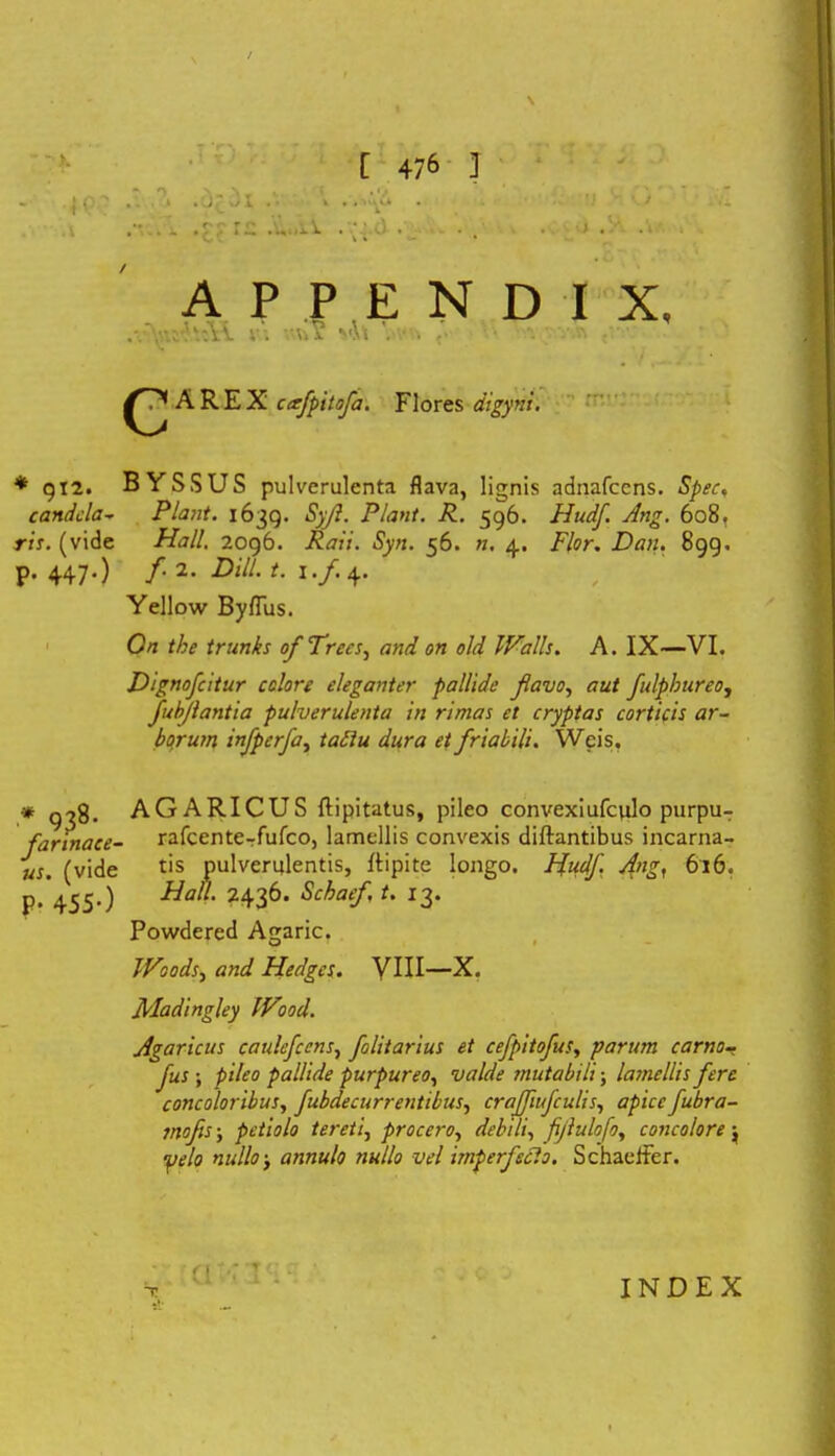 «s ^ \ \ . , 1 , .. . . J *./1 . ■ . . . ‘') ' ’. i .) . - . t . .. APPI £ N D I X ,vv; Ui vlt A R E X cafpitofa. Flores digyni. * g 12. BYSSUS pulverulenta flava, lignis adnafccns. Spec, candela- Piant. 1639. Syjl. Piant. R. 596. Hudf. Ang. 608. ris. (vide Hali. 2096. Raii. Syn. 56. n. 4. Flor. Dan. 899. p. 447.) /• 2. DzV/. I./.4. Yellow ByfTus. On the trunks ofTrecs, and on old Walls. A. IX—VI. Dignofcitur colore eleganter pallide flavo, aut fulphureo, fubflantia pulverulenta in rimas et cryptas corticis ar- borum infperfa, tatiu dura et friabili. Wcis, * 938. AGARICUS ftipitatus, pileo convexiufculo purpu- farinace- rafcente-rfufco, lamellis convexis diftantibus incarna- us. (vide tis pulverulentis, ftipite longo. Hudfl Ang, 616. P* 455-) 2436. Schaefl t. 13. Powdered Agaric. Woods, and Hedgcs. VIII—X. JPIadingley IVood. Agaricus caulefccns, folitarius et cefpitofus, parum carno- Jus ; pileo pallide purpureo, valde mutabili; lamellis fere concoloribus, fubdecurrentibus, crajfiifculis, apice fubra- mofis; petiolo tereti, procero, debili, fiflulofo, concolore ; yelo nullo j annulo nullo vel imperfecto. Schaelfer. (IMI