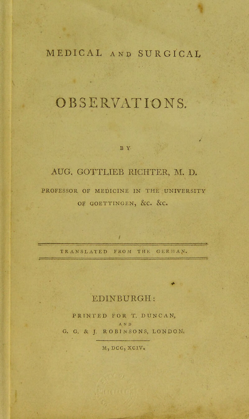 MEDICAL AND SURGICAL OBSERVATIONS. B Y AUG. GOTTLIEB RIGHTER, M. D. PROFESSOR OF MEDICINE IN THE UNIVERSITY OF GOETTINGEN, &C. &C. / TRANSLATED FKOM THE GERMAN. EDINBURGH: PRINTED FOR T. DUNCAN, AND O. G. & J. ROBINSONS, LONDON. M, DCC, XCIV.