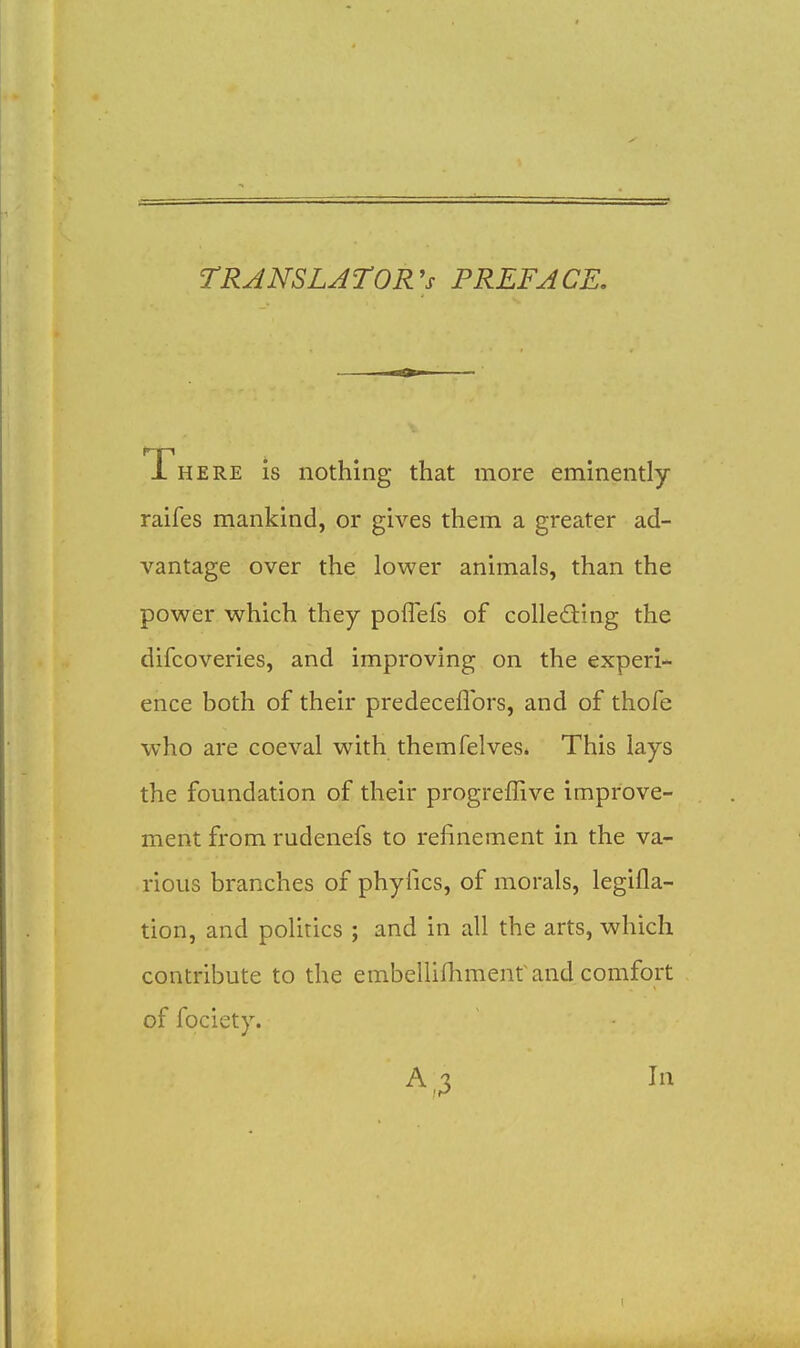 TRANSLATOR'S PREFACE. There is nothing that more eminently raifes mankind, or gives them a greater ad- vantage over the lower animals, than the power which they poffefs of colleding the difcoveries, and improving on the experi- ence both of their predeceflbrs, and of thofe who are coeval with themfelves. This lays the foundation of their progreffive improve- ment from rudenefs to refinement in the va- rious branches of phyfics, of morals, legifla- tion, and politics ; and in all the arts, which contribute to the embelUnimenr and comfort of fociety. A ,3 In