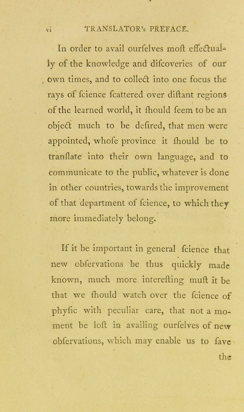 In order to avail ourfelves moft effedluaU iy of the knowledge and difcoverles of our Own times, and to collect into one focus the rays of fcience fcattered over diftant regions of the learned world, it fhould feem to be an object much to be defired, that men were appointed, whofe province it fhould be to tranflate into their own language, and to communicate to the public, whatever is done in other countries, towards the improvement of that department of fcience, to which they more immediately belong. If it be important in general fcience that new obfervations be thus quickly made known, much more interefting muft it be that we fhould watch over the fcience of phyfic with peculiar care, that not a mo- ment be lofl in availing ourfelves of new obfervations, which may enable us to fave the