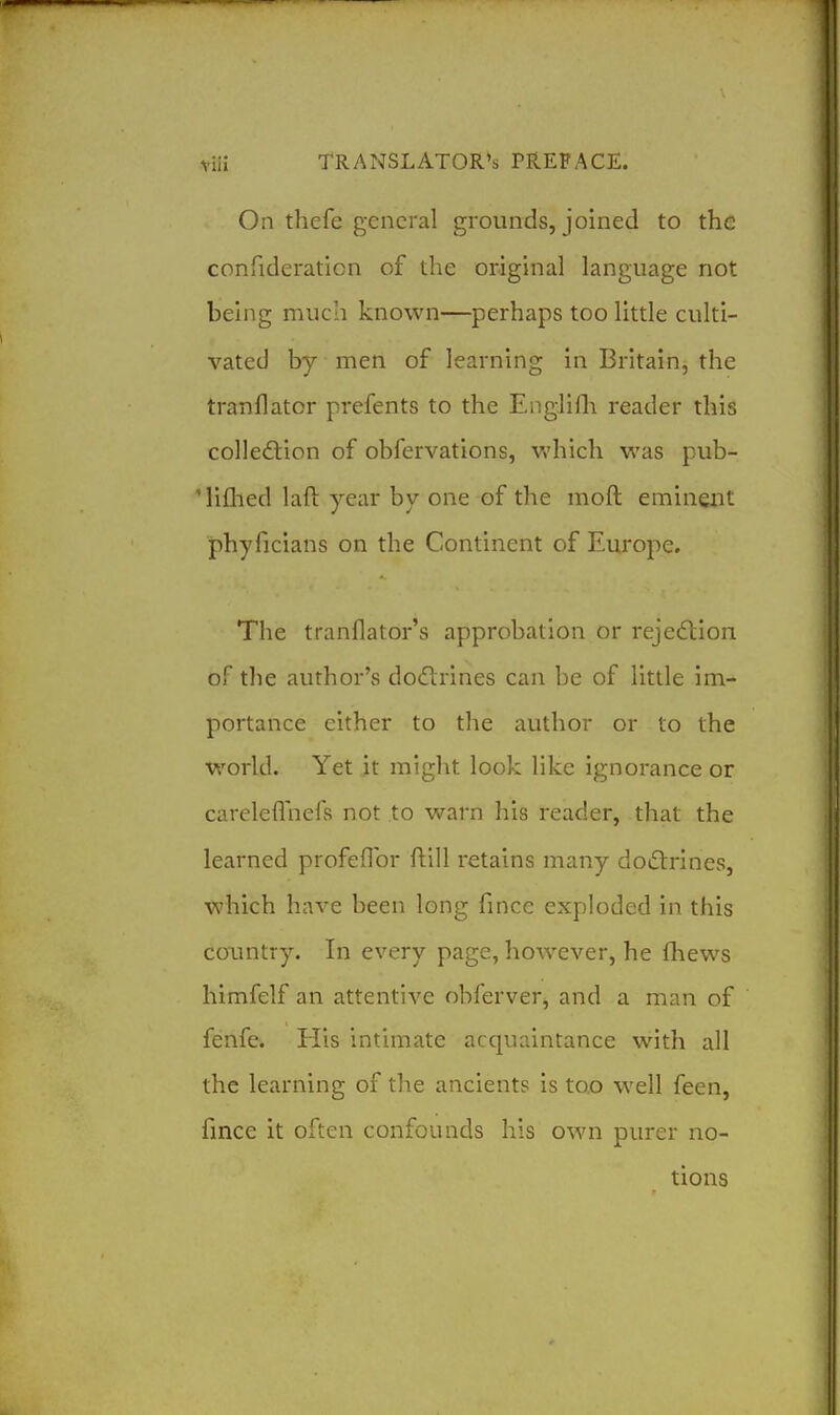 On thefe general grounds, joined to the confideraticn of the orighial language not behig much known—perhaps too little culti- vated by men of learning in Britain, the tranflator prefents to the Englilh reader this colledtion of obfervations, which was pub- 'lifhed laft year by one of the moft eminent phyficians on the Continent of Europe. The tranflator's approbation or rejection of the author's dodlrines can be of little im- portance either to the author or to the world. Yet it might look like ignorance or careleflhefs not to warn his reader, that the learned profeflbr ftill retains many doctrines, which have been long fince exploded in this country. In every page, however, he fhews himfelf an attentive obferver, and a man of fenfe. His intimate acquaintance with all the learning of tlie ancients is too well feen, fince it often confounds his own purer no- tions