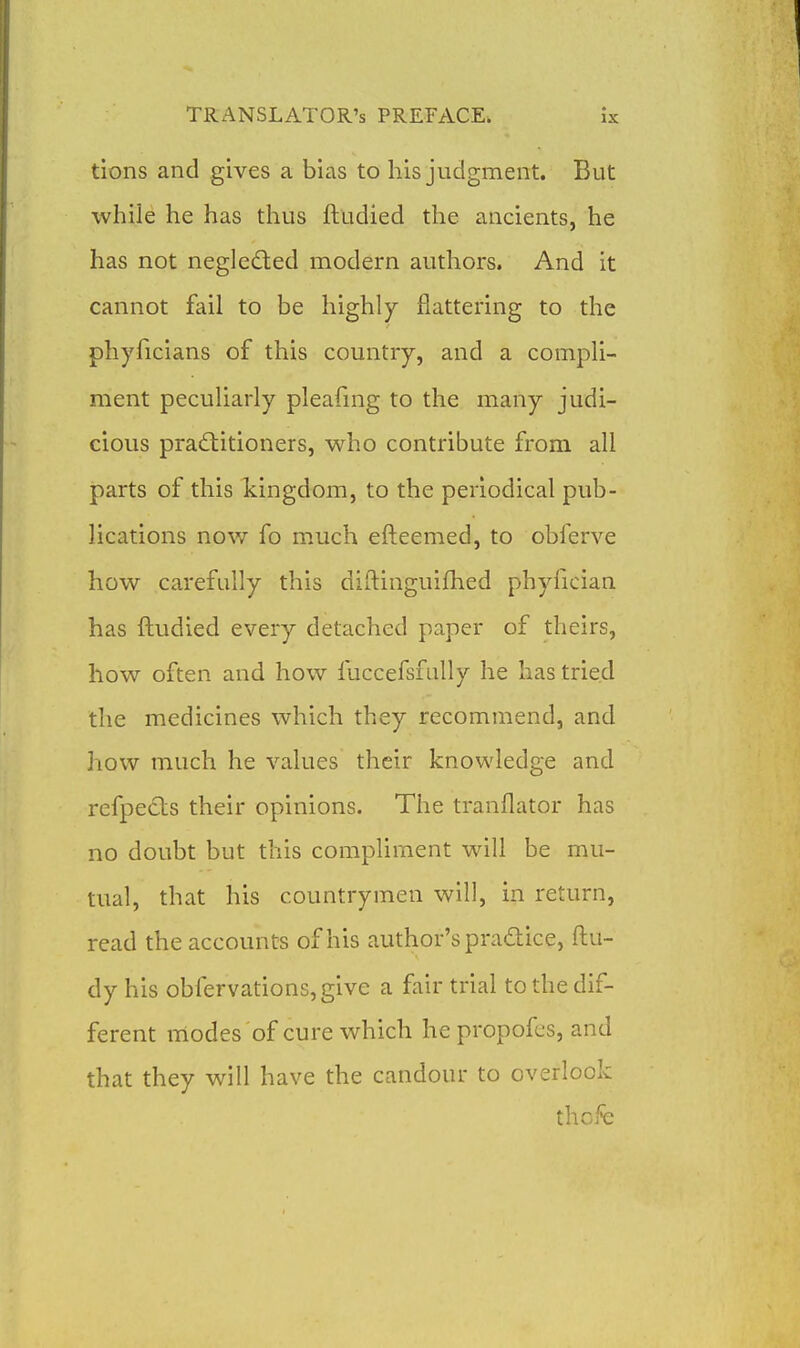tions and gives a bias to his judgment. But while he has thus ftudied the ancients, he has not negled:ed modern authors. And it cannot fail to be highly flattering to the phyficians of this country, and a compli- ment peculiarly pleafmg to the many judi- cious pradlitioners, who contribute from all parts of this kingdom, to the periodical pub- lications now fo much efteemed, to obferve how carefully this diftinguifhed phyfician has ftudied every detached paper of theirs, how often and how fuccefsfully he has tried the medicines which they recommend, and how much he values their knowledge and refpects their opinions. The tranflator has no doubt but this compliment will be mu- tual, that his countrymen will, in return, read the accounts of his author's practice, ftu- dy his obfervations,give a fair trial to the dif- ferent modes of cure which he propofcs, and that they will have the candour to overlook thofe