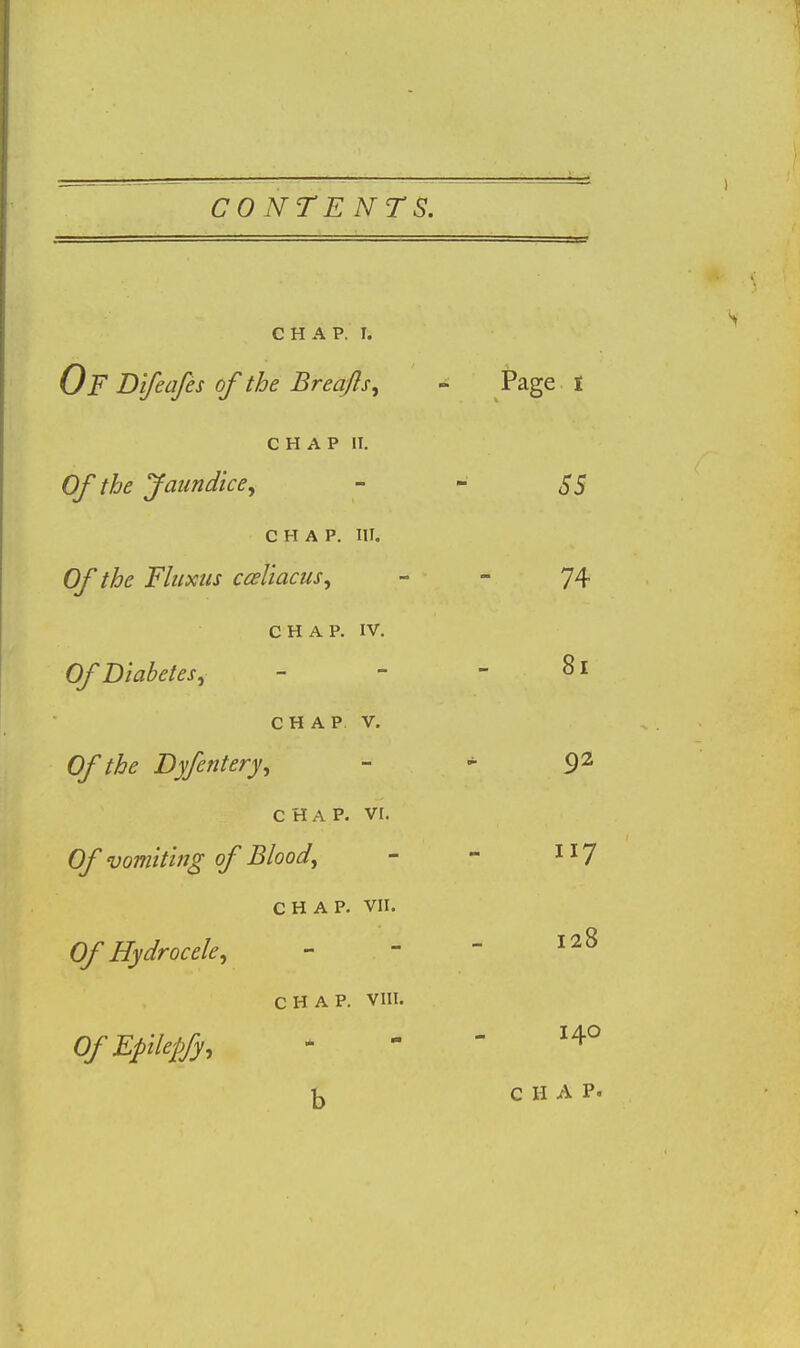 CHAP. I. Of Bifeafes of the Breafls^ - Page I CHAP II. Of the Jaundice^ - - SS CHAP. III. Of the Fhixiis casUacus, - - 74 C H A p. IV. Of Diabetes, - - - 81 CHAP V. Of the Dyfentery, - ^ 92 CHAP. vr. Of vomiting of Blood, - - 1^7 CHAP. VII. Of Hydrocele, - - - CHAP. VIII. OfEpilepfy, . - -