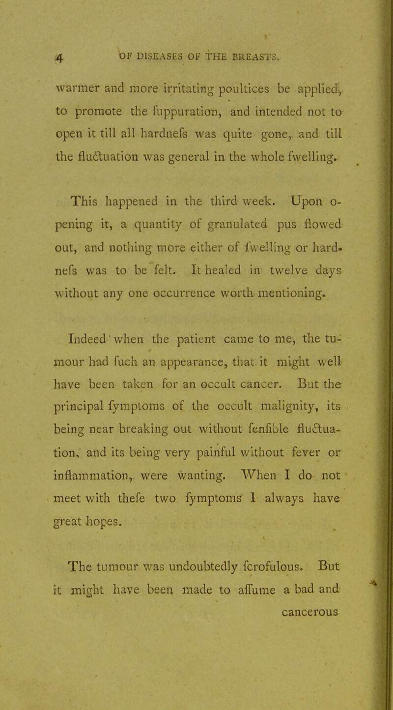 warmer and more irritating poultices be appliedv to promote the fnppuration, and intended not to open it till all hardnefs was quite gone, and till the flafluation was general in the whole fwellingr This happened in the third week. Upon o- pening it, a quantity of granulated pus flowed out, and nothing more either of Iwelling or hard- nefs was to be felt. It healed in twelve da3's without any one occurrence worth mentioning. Indeed ■ when the patient came to me, the tu- mour had fuch an appearance, that.it might well have been taken for an occult cancer. But the principal fymploms of the occult malignity, its being near breaking out without fenfible fluftua- tion, and its being very painful without fever or inflammation, were wanting. When I do not meet with thefe two fymptoms I always have great hopes. The tumour was midoubtedly fcrofulous. But it might have been made to alTume a bad and cancerous