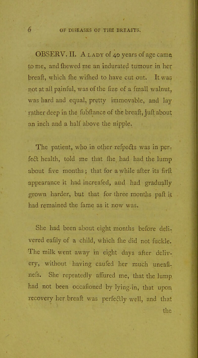OBSERV. II. A ^.ADY of 40 years of age came tome, andfliewed me an indurated tumour in he^* jjreaft, which flie wiflied to have cut out. It wag not at all painful, was of the fize of a fmall walnut, was hard and equal, pretty immovable, and lay rather deep in the fubftance of the breaft, juft about an inch and a half above the nipple. The patient, who in other refpeds was in p.er- fc£l health, told me that flie, had had the lump about five months ; that for a while after its firft appearance it had increafed, and had gradually grown harder, but that for three months part it had remained the fame as it now was. She had been about eight months before deli- vered eafily of a child, which flie did not fuckle. The milk went away in eight days after deliv- ery, without having caufed her much uneafi- nefs. She repeatedly alfured me, that the lump, had not been occafioned by lying-in, that upon recovery her bread was perfeflly well, and that the