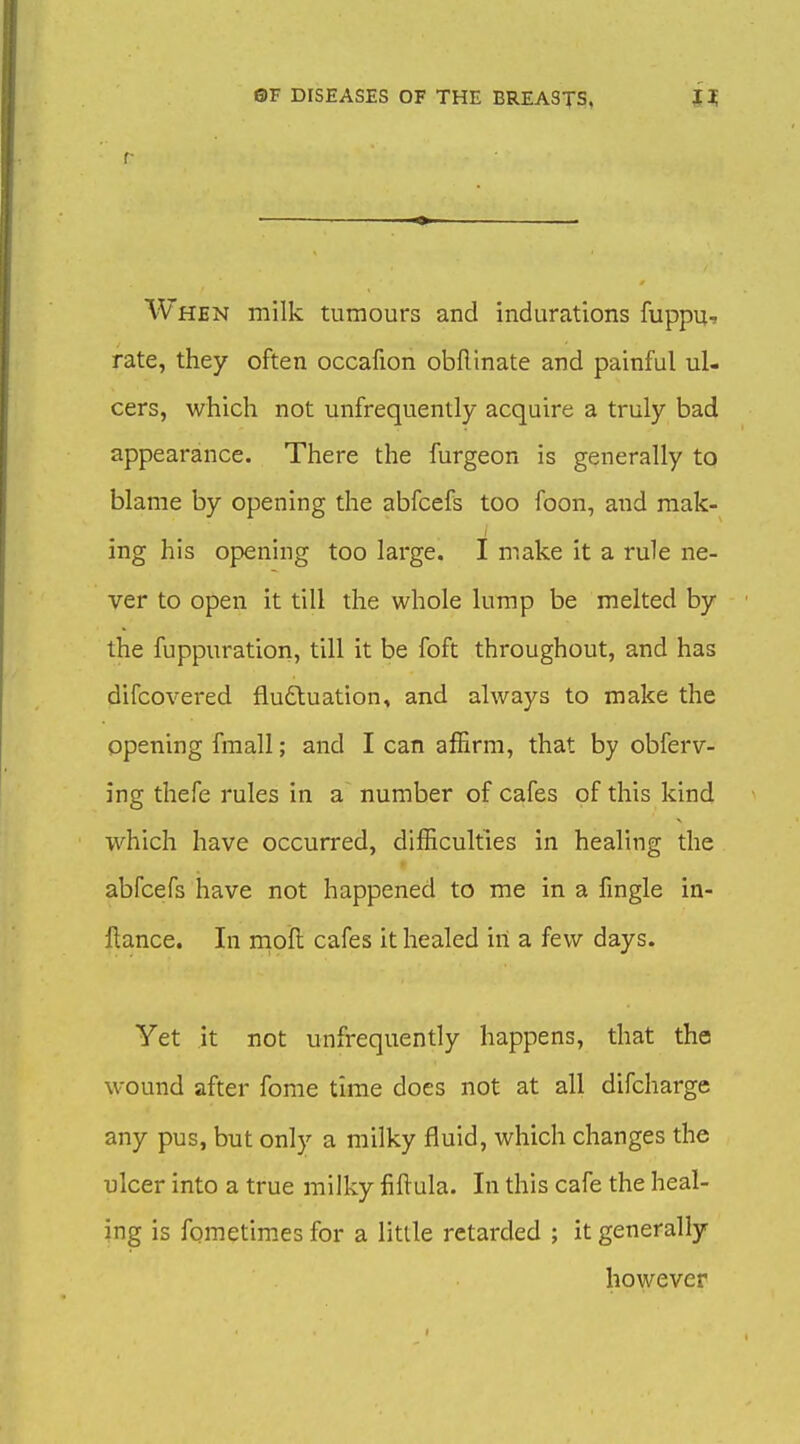 f When milk tumours and indurations fuppu, rate, they often occafion obflinate and painful ul- cers, which not unfrequently acquire a truly bad appearance. There the furgeon is generally to blame by opening the abfcefs too foon, and mak- ing his opening too large. I make it a rule ne- ver to open it till the whole lump be melted by the fuppuration, till it be foft throughout, and has difcovered fludtuation, and always to make the opening fmall; and I can affirm, that by obferv- ing thefe rules in a number of cafes of this kind which have occurred, difficulties in healing the abfcefs have not happened to me in a fmgle in- ftance. In moft cafes it healed in a few days. Yet it not unfrequently happens, that the wound after fome time does not at all difcharge any pus, but only a milky fluid, which changes the ulcer into a true milky fiftula. In this cafe the heal- ing is fometimes for a little retarded ; it generally however