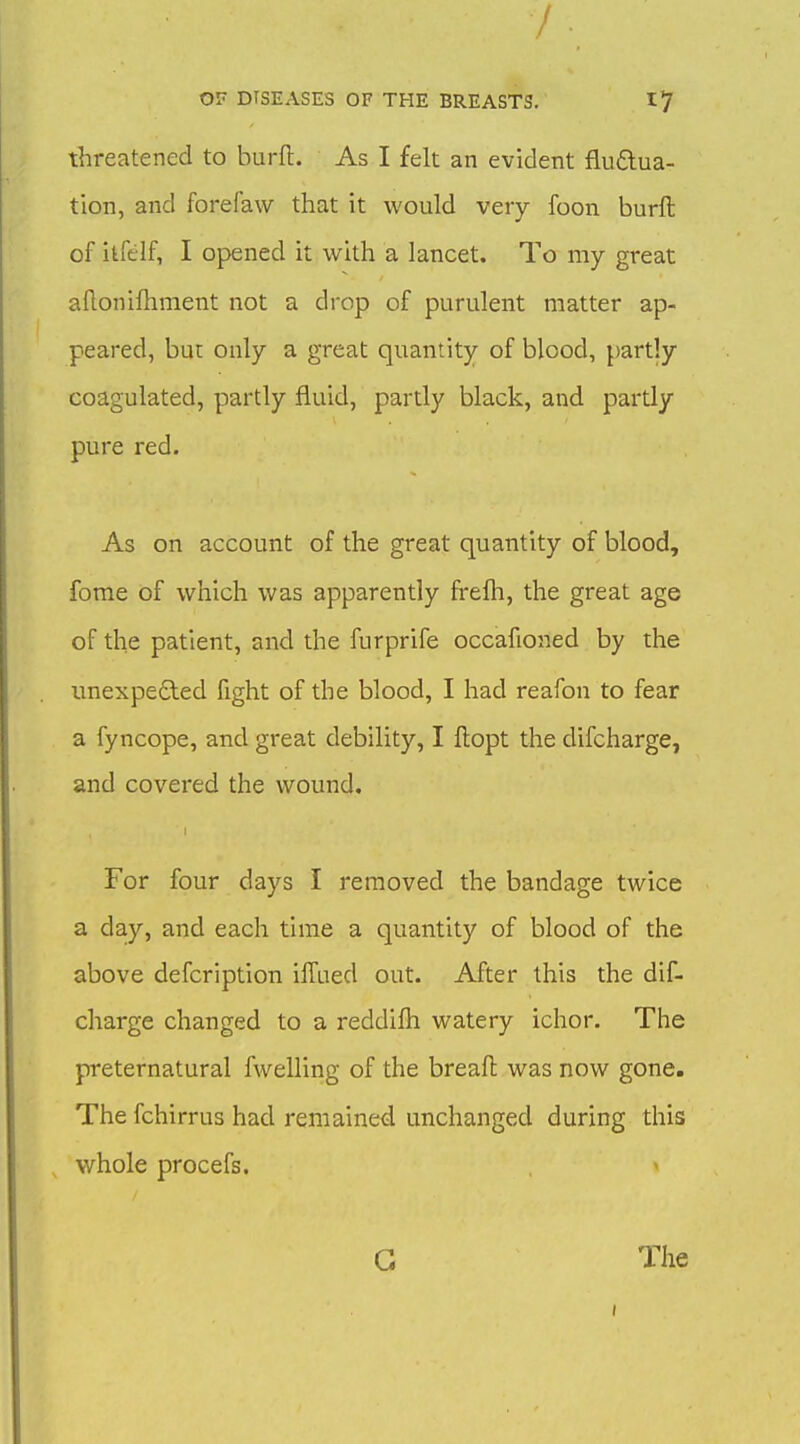 threatened to burfl. As I felt an evident fludua- tion, and forefaw that it would very foon burft of itfelf, I opened it with a lancet. To my great aflonifliment not a drop of purulent matter ap- peared, buc only a great quantity of blood, partly coagulated, partly fluid, partly black, and partly pure red. As on account of the great quantity of blood, forae of which was apparently frefh, the great age of the patient, and the furprife occafioned by the unexpe£led fight of the blood, I had reafon to fear a fyncope, and great debility, I ftopt the difcharge, and covered the wound. For four days I removed the bandage twice a day, and each time a quantity of blood of the above defeription ilTaed out. After this the dif- charge changed to a reddifh watery ichor. The preternatural fwelling of the breaft was now gone. The fchirrus had remaine<i unchanged during this whole procefs. G The