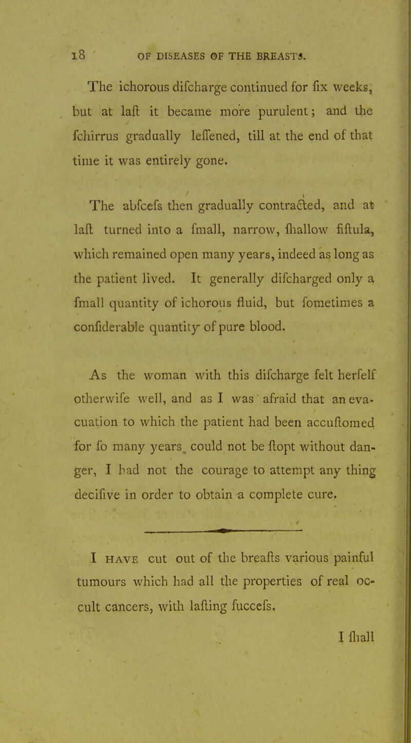 The ichorous difcharge continued for fix weeks, but at laft it became more purulent; and the fchiiTUs gradually leffened, till at the end of that time it was entirely gone. The abfcefs then gradually contracted, and at lafl; turned into a fmall, narrow, fliallow fiftula, which remained open many years, indeed as long as the patient lived. It generally difcharged only a fmall quantity of ichorous fluid, but fometimes a confiderable quantity of pure blood. As the woman with this difcharge felt herfelf otherwife well, and as I was afraid that an eva- cuation to which the patient had been accufloraed for fo many years, could not be flopt without dan- ger, I had not the courage to attempt any thing decifive in order to obtain a complete cure. I HAVE cut out of the breafls various painful tumours which had all the properties of real oc- cult cancers, with lalling fuccefs. I fliall