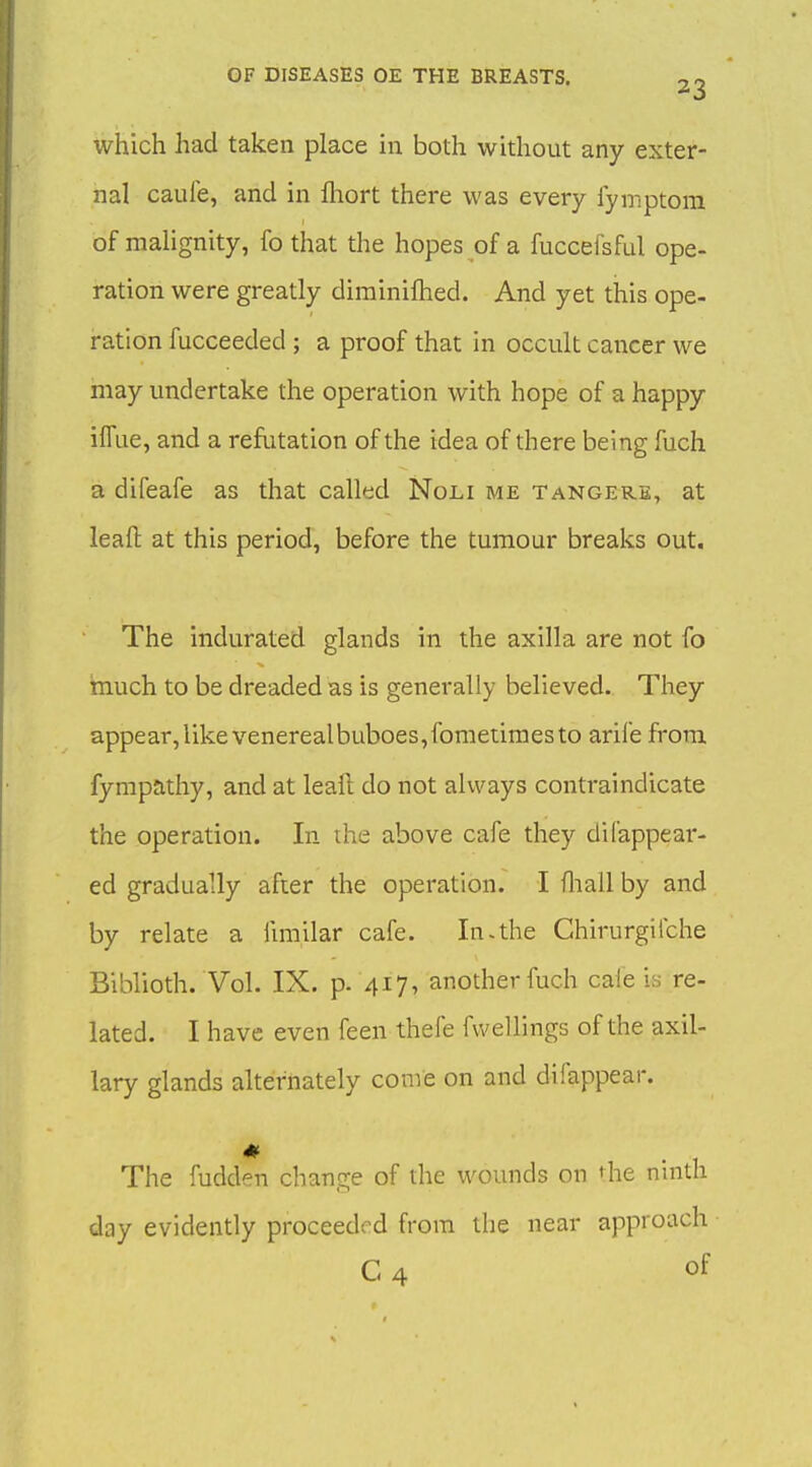 which had taken place in both without any exter- nal caule, and in fliort there was every fymptom of malignity, fo that the hopes of a fuccefsful ope- ration were greatly dirainifhed. And yet this ope- ration fucceeded ; a proof that in occult cancer we may undertake the operation with hope of a happy ifTue, and a refutation of the idea of there being fuch a difeafe as that called Noli me tangere, at leaft at this period, before the tumour breaks out. The indurated glands in the axilla are not fo much to be dreaded as is generally believed. They appear,likevenerealbuboes,fometimesto arife from fympathy, and at leaft do not always contraindicate the operation. In the above cafe they dil'appear- ed gradually after the operation. I fliall by and by relate a fmiilar cafe. In-the Chirurgilche Biblioth. Vol. IX. p. 417, another fuch cafe is re- lated. I have even feen thefe fwellings of the axil- lary glands alternately come on and difappear. The fudden change of the wounds on t^he nmth day evidently proceeded from the near approach C 4