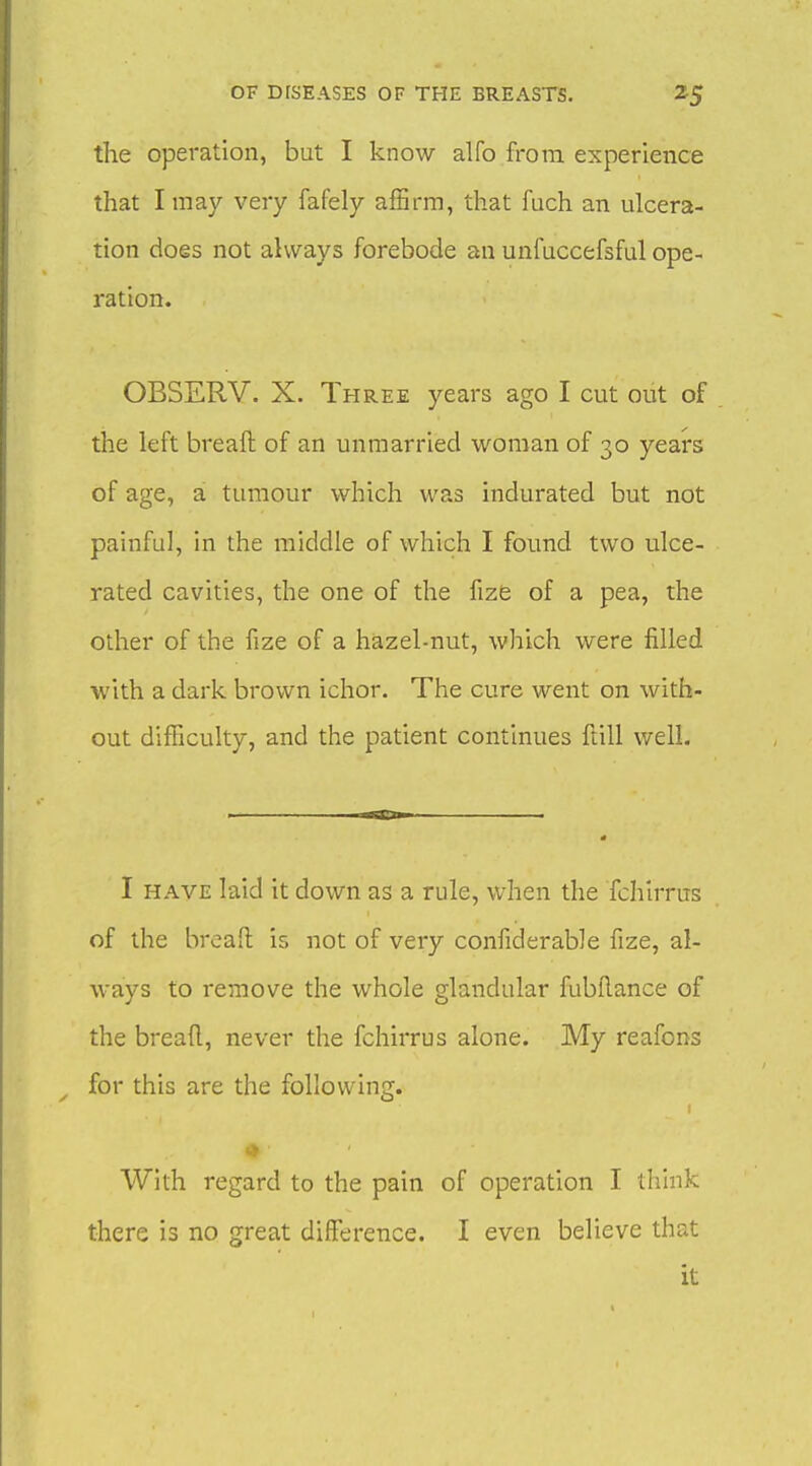 the operation, but I know alfo from experience that I may very fafely affirm, that fuch an ulcera- tion does not always forebode an unfuccefsful ope- ration. OBSERV. X. Three years ago I cut out of the left breaft of an unmarried woman of 30 years of age, a tumour which was indurated but not painful, in the middle of which I found two ulce- rated cavities, the one of the fize of a pea, the other of the fize of a hazel-nut, which were filled with a dark brown ichor. The cure went on with- out difficulty, and the patient continues ftill well. I HAVE laid it down as a rule, when the fchirrus of the brcaH: is not of veiy confiderable fize, al- ways to remove the whole glandular fubftance of the breaft, never the fchirrus alone. My reafons for this are the following. With regard to the pain of operation I think there is no great difference. I even believe that it