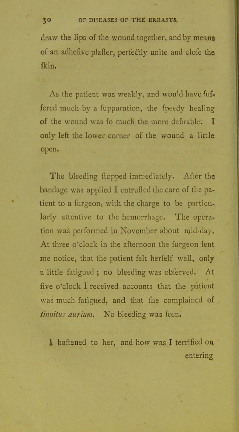 draw the lips of the wound together, and by means of an adhefive plaller, perfe£lly unite and clofe the Ikin. As the patient was weakly, and would havefiif- fered much by a fuppuration, the fpeedy healing of the wound was fo much tlie more defirabk-. I only left the lower corner of the wound a little open. The bleeding Hopped immediately. After the bandage was applied I entrufted the care of the pa- tient to a furgeon, with the charge to be particu- larly attentive to the hemorrhage. The opera- tion was performed in November about mid-da}'. At three o'clock in the afternoon the furgeon fent me notice, that the patient felt herfelf well, only a little fatigued ; no bleeding was obferved. At five o'clock I received accounts that the patient was much fatigued, and that flie complained of tinnitus aurium. No bleeding was feen, I haftened to her, and how was I terrified ou entering
