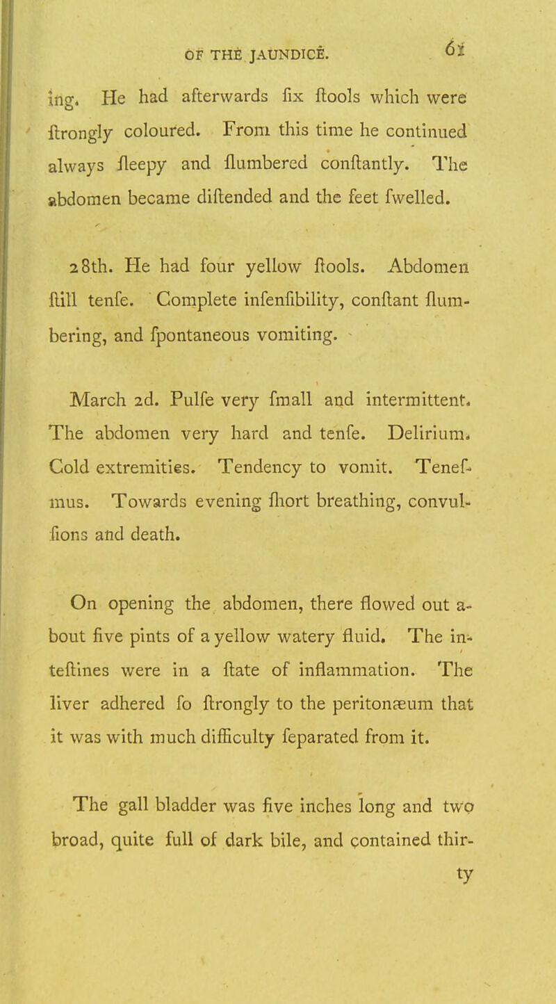 iftg. He had afterwards fix flools which were llrongly coloured. From this time he continued always fleepy and llumbercd conftantly. The abdomen became diftended and the feet fwelled. 28th. He had four yellow flools. Abdomen Hill tenfe. Complete infenfibility, conilant num- bering, and fpontaneous vomiting. • March 2d. Pulfe very fmall and intermittent. The abdomen very hard and tenfe. Delirium* Cold extremities. Tendency to vomit. Tenef- mus. Towards evening fliort breathing, convul- fions and death. On opening the abdomen, there flowed out a- bout five pints of a yellow watery fluid. The in- teftines were in a ftate of inflammation. The liver adhered fo flrongly to the peritonseum that it was with much difficulty feparated from it. The gall bladder was five inches long and two broad, quite full of dark bile, and contained thir- ty