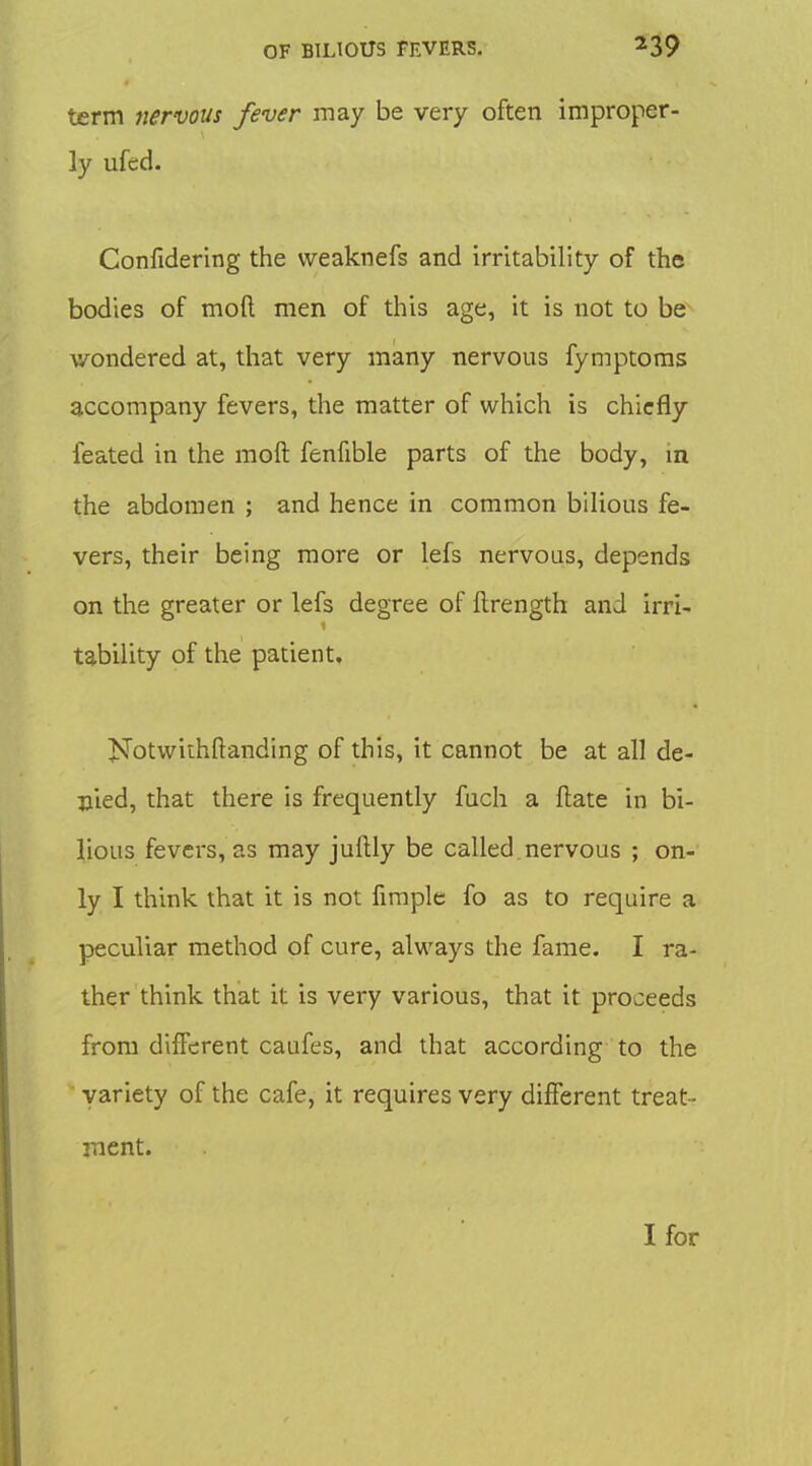 term nervous fever may be very often improper- ly ufed. Confidering the vveaknefs and irritability of the bodies of moft men of this age, it is not to be wondered at, that very many nervous fymptoras accompany fevers, the matter of which is chiefly feated in the moft fenfible parts of the body, in the abdomen ; and hence in common bilious fe- vers, their being more or lefs nervous, depends on the greater or lefs degree of ftrength and irri- tability of the patient. Notwithftanding of this, it cannot be at all de- fied, that there is frequently fuch a ftate in bi- lious fevers, as may juftly be called.nervous ; on- ly I think that it is not fimple fo as to require a peculiar method of cure, always the fame. I ra- ther think that it is very various, that it proceeds from different caufes, and that according to the variety of the cafe, it requires very different treat- ment. I for