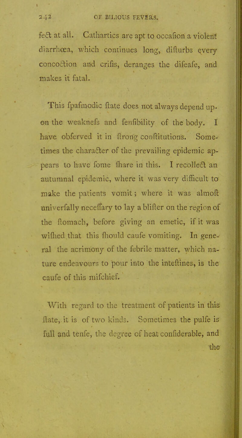 fe£t at all. Cathartics are apt to occafion a violent diarrhoea, which continues long, diRurbs qvery concoftion and crifis, deranges the difeafe, and makes it fatal. This fpafraodic flate does not always depend up- on the weaknefs and fenfibility of the body. I have obfcrved it in llrong conflitutions. Some- times the charafler of the prevailing epidemic ap- pears to have fonie fliare in this. I recollefl an autumnal epidemic, where it was very difficult to make the patients vomit; where it was almofi: univerfally neceflfary to lay a blifier on the region of the flomach, before giving an emetic, if it was wiflied.that this flionld caufe vomiting. In gene- ral the acrimony of the febrile matter, which na- ture endeavours to pour into the inteftines, is the caufe of this mifchief. With regard to the treatment of patients in this Hate, it is of two kinds. Sometimes the pulfe is full and tenfe, the degree of heat confiderable, and the