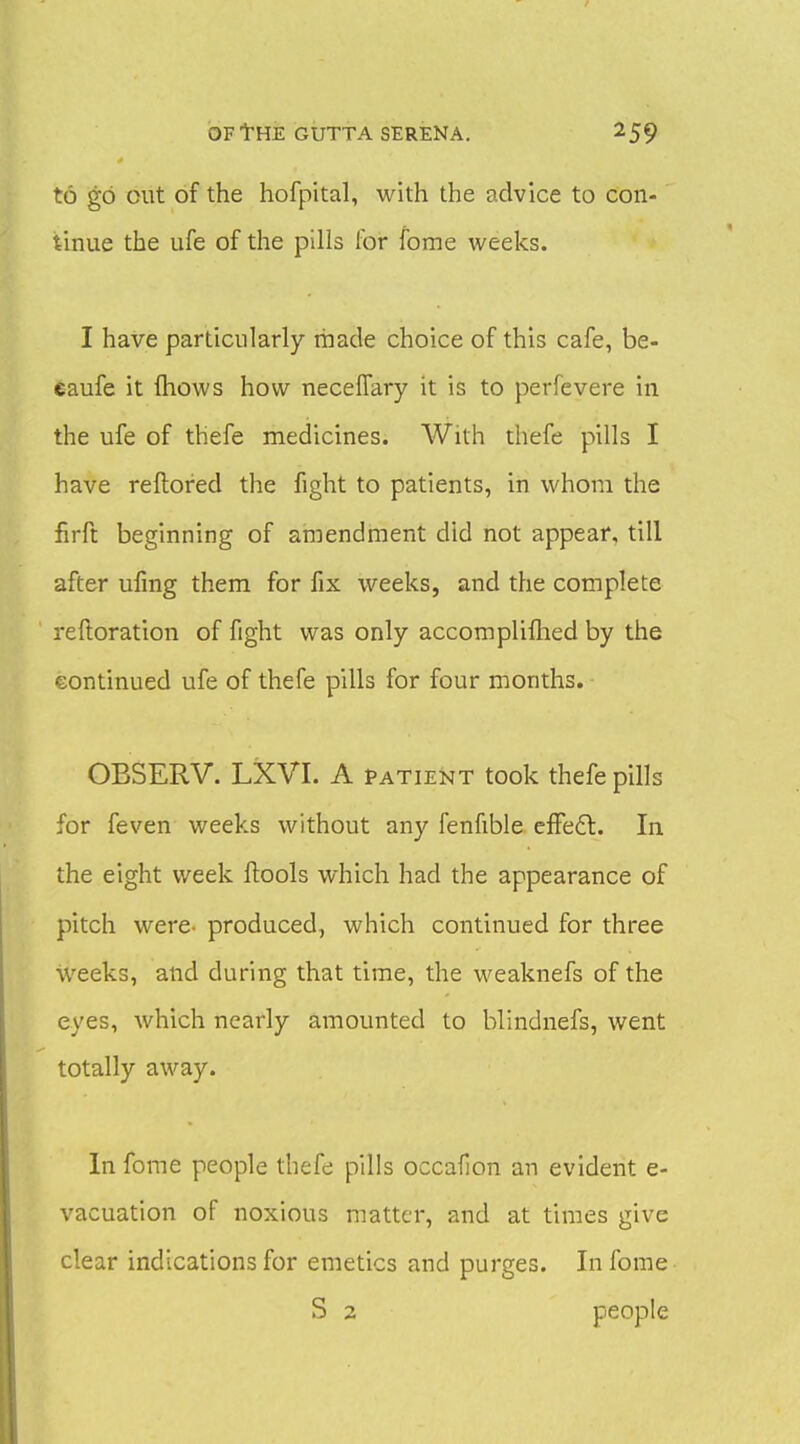 to go cut of the hofpital, with the advice to con- tinue the ufe of the pills for fome weeks. I have particularly made choice of this cafe, be- eaufe it (hows how necelTary it is to perfevere in the ufe of thefe medicines. With thefe pills I have reflored the fight to patients, in whom the firft beginning of amendment did not appear, till after ufmg them for fix weeks, and the complete reftoration of fight was only accompliflied by the eontinued ufe of thefe pills for four months. OBSERV. LXVI. A patie^^t took thefe pills for feven weeks without any fenfible effedl. In the eight week ftools which had the appearance of pitch were- produced, which continued for three weeks, and during that time, the weaknefs of the eyes, which nearly amounted to blindnefs, went totally away. In foiTie people thefe pills occalion an evident e- vacuation of noxious matter, and at times give clear indications for emetics and purges. In fome S 2 people