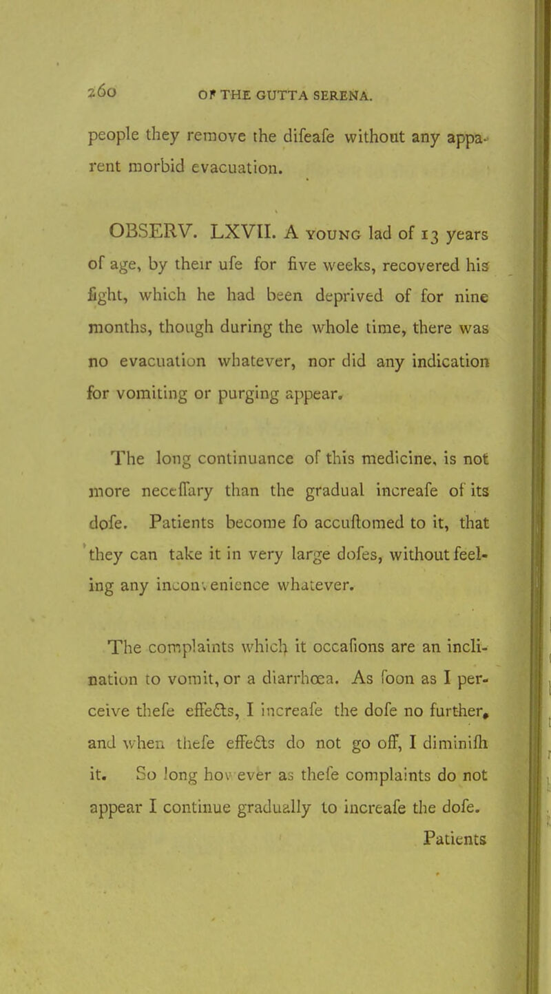 people they remove the difeafe without any appa- rent morbid evacuation. OBSERV. LXVII. A young lad of 13 years of age, by their ufe for five weeks, recovered his fight, which he had been deprived of for nine months, though during the whole time, there was no evacuation whatever, nor did any indication for vomiting or purging appear. The long continuance of this medicine, is not more neccffary than the gradual increafe of its dofe. Patients become fo accuftomed to it, that they can take it in very large dofes, without feel- ing any inconvenience whatever. The complaints which it occafions are an incli- nation to vomit, or a diarrhoea. As Toon as I per- ceive thefe effeCls, I increafe the dofe no further, and v/hen thefe efFedls do not go off, I diniinifti it. So long hov ever as thefe complaints do not appear I continue gradually to increafe the dofe. Patients