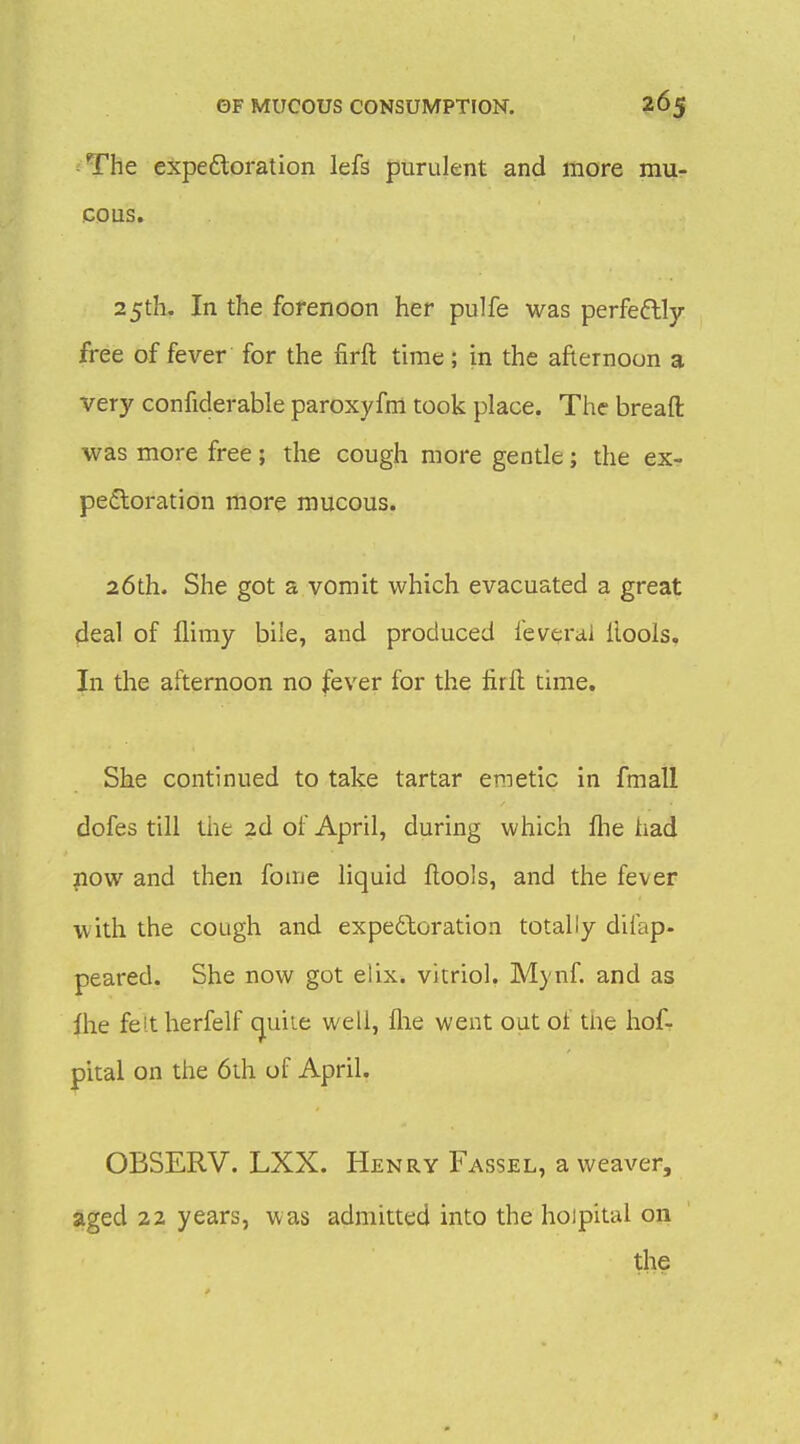 ■ The expeftoration left purulent and more mu- cous. 25th. In the forenoon her pulfe was perfeftly free of fever for the firft time ; in the afternoon a very confiderable paroxyfm took place. The breaft was more free; the cough more gentle; the ex- pectoration more mucous. 26th. She got a vomit which evacuated a great deal of flimy biie, and produced feverai ilools. In the afternoon no fever for the firil time. She continued to take tartar emetic in fmall dofes till the 2d of April, during which fhe had now and then fome liquid ilools, and the fever with the cough and expectoration totally diiap- peared. She now got elix. vitriol. Mynf. and as ihe feltherfelf cjuiie well, flie went out of the hofr pital on the 6th of April. OBSERV. LXX. Henry Fassel, a weaver, aged 22 years, was admitted into the hoipital on