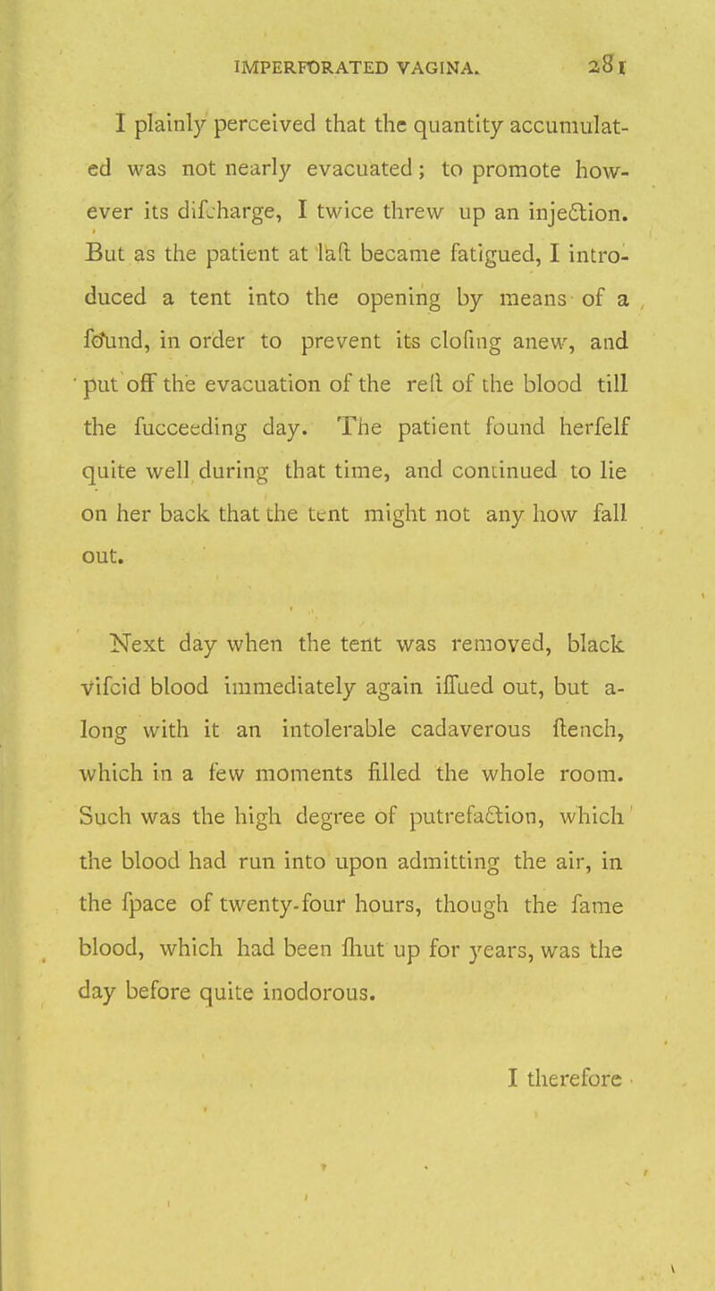 I plainly perceived that the quantity accumulat- ed was not nearly evacuated; to promote how- ever its difjharge, I twice threw up an inje£tion. But as the patient at l&ft became fatigued, I intro- duced a tent into the opening by means of a fo\ind, in order to prevent its clofing anew, and put off the evacuation of the rell of the blood till the fucceeding day. The patient found herfelf quite well during that time, and continued to lie on her back that the tent might not any how fall out. Next day when the tent was removed, black vifcid blood immediately again iffued out, but a- long with it an intolerable cadaverous fi;ench, which in a few moments filled the whole room. Such was the high degree of putrefaftion, which the blood had run into upon admitting the air, in the fpace of twenty-four hours, though the fame blood, which had been fliut up for years, was the day before quite inodorous. I therefore