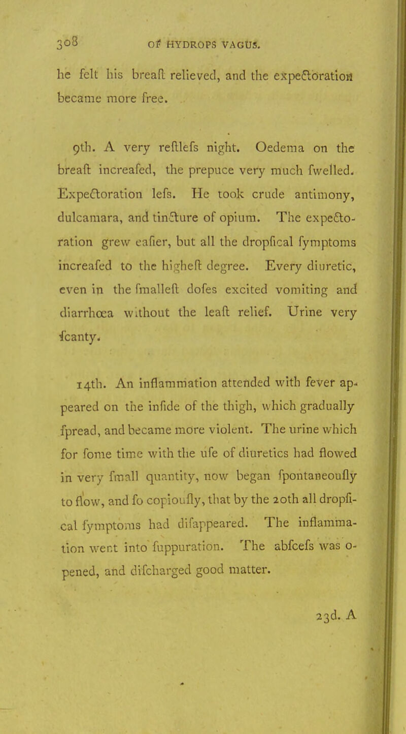 he felt his bread relieved, and the expefloratio^ became more free. 9th. A very reftlefs night. Oedema on the breaft increafed, the prepuce very much fwelled. Expectoration lefs. He took crude antimony, dulcamara, and tincture of opium. The expefto- ration grew eafier, but all the dropfical fymptoms increafed to the hi.trhen: degree. Every diuretic, even in the fmalleft dofes excited vomiting and diarrhoea without the lead relief. Urine very fcanty. 14th. An inflammation attended with fever ap- peared on the infide of the thigh, which gradually fpread, and became more violent. The urine which for fome time with the ufe of diuretics had flowed in very fmcxU quantity, now began fpontaneoufly to flow, and fo copioufly, that by the 20th all dropfi- cal fymptoms had difappeared. The inflamma- tion went into fuppuration. The abfcefs was 0- pened, and difcharged good matter. 23d. A