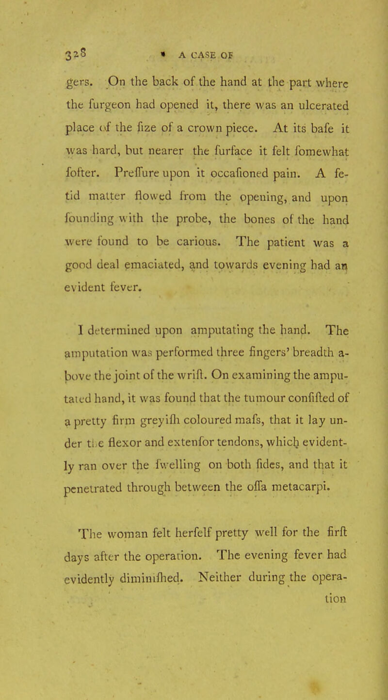 3^5 HA CASE OF gers. On the back of the hand at the part where the furgeon had opened it, there was an ulcerated place (vf the fize of a crown piece. At its bafe it was hard, but nearer the furface it felt fomewhat fofter. PrefTure upon it occafioned pain. A fe- tid matter flowed from the opening, and upon founding with the probe, the bones of the hand were found to be carious. The patient was a good deal emaciated, and towards evening had an evident fever. I determined upon amputating the hanfl. The amputation was performed three fingers' breadth a- |3ove the joint of the wrift. On examining the ampu- taic'd hand, it was found that the tumour confifted of a pretty firm greyifli coloured mafs, that it lay un- der ti.e flexor and extenfor tendons, whiclj evident- ly ran over the fwelling on both fides, and that it penetrated through between the ofla raetacarpi. The woman felt herfelf pretty well for the firft days after the operation. The evening fever had evidently diminiflied. Neither during the opera- tion