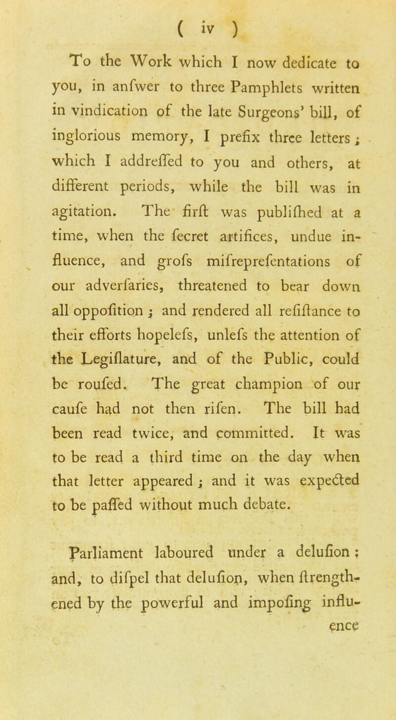 To the Work which I now dedicate to you, in anfwer to three Pamphlets written in vindication of the late Surgeons' bill, of inglorious memory, I prefix three letters; which I addrefled to you and others, at different periods, while the bill was in agitation. The firft was publifhed at a time, when the fecret artifices, undue in- fluence, and grofs mifreprefentations of our adverfaries, threatened to bear down all oppofition ; and rendered all refinance to their efforts hopelefs, unlefs the attention of the Legiflature, and of the Public, could be roufed. The great champion of our caufe had not then rifen. The bill had been read twice, and committed. It was to be read a third time on the day when that letter appeared ; and it was expected to be pafTed without much debate. Parliament laboured under a delufion: and, to difpel that delufion, when ftrength- ened by the powerful and impofing influ- ence