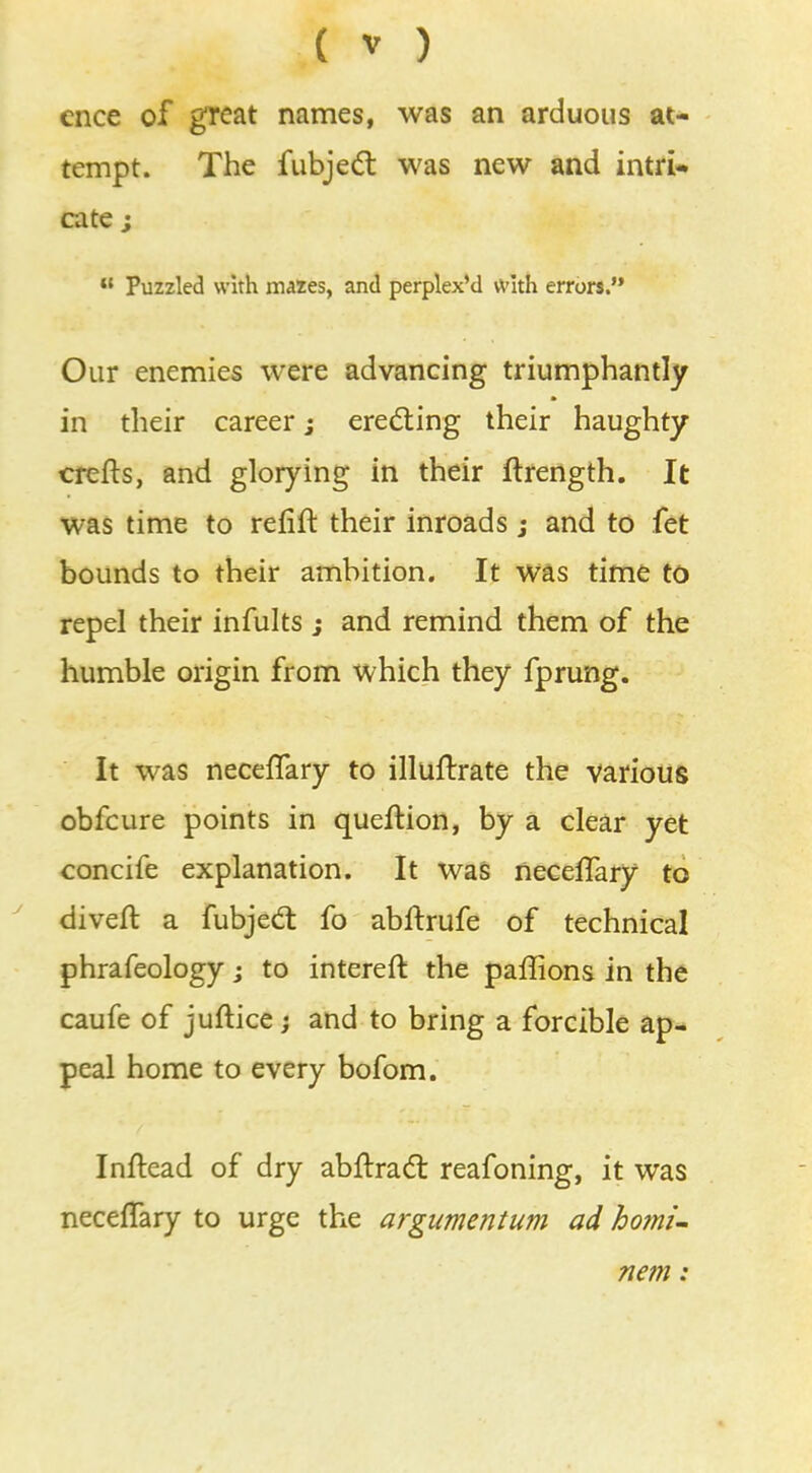 cnce of great names, was an arduous at- tempt. The fubject was new and intri- cate ;  Puzzled with mazes, and perplex'd with errors.'* Our enemies were advancing triumphantly in their career; erecting their haughty crefts, and glorying in their ftrength. It was time to refift their inroads j and to fet bounds to their ambition. It was time to repel their infults ; and remind them of the humble origin from which they fprung. It was necelTary to illuftrate the various obfcure points in queftion, by a clear yet concife explanation. It was neceffary to divert a fubject fo abftrufe of technical phrafeology; to intereft the paffions in the caufe of juftice; and to bring a forcible ap- peal home to every bofom. Inftead of dry abftract reafoning, it was necelTary to urge the argumentum ad homi- nem: