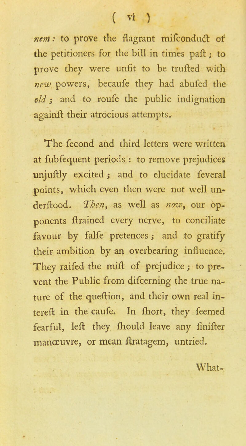 nem: to prove the flagrant mifconduct of the petitioners for the bill in times paft; to prove they were unfit to be trufted with new powers, becaufe they had abufed the old j and to roufe the public indignation againft their atrocious attempts. The fecond and third letters were written at fubfequent periods : to remove prejudices unjuftly excited; and to elucidate feveral points, which even then were not well un- derftood. Then, as well as now, our op- ponents ftrained every nerve, to conciliate favour by falfe pretences; and to gratify their ambition by an overbearing influence. They raifed the mifl: of prejudice; to pre- vent the Public from difcerning the true na- ture of the queftion, and their own real in- tereft in the caufe. In fhort, they feemed fearful, left they mould leave any linifter manoeuvre, or mean ftratagem, untried. What-